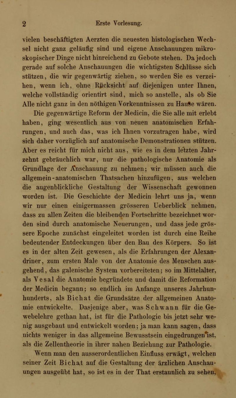 vielen beschäftigten Aerzten die neuesten histologischen Wech- sel nicht ganz geläufig sind und eigene Anschauungen mikro- skopischer Dinge nicht hinreichend zu Gebote stehen. Da jedoch gerade auf solche Anschauungen die wichtigsten Schlüsse sich stützen, die wir gegenwärtig ziehen, so werden Sie es verzei- hen, wenn ich, ohne Rücksicht auf diejenigen unter Ihnen, welche vollständig orientirt sind, mich so anstelle, als ob Sie Alle nicht ganz in den nöthigen Vorkenntnissen zu HauSe wären. Die gegenwärtige Reform der Medicin, die Sie alle mit erlebt haben, ging wesentlich aus von neuen anatomischen Erfah- rungen , und auch das, was ich Ihnen vorzutragen habe, wird sich daher vorzüglich auf anatomische Demonstrationen stützen. Aber es reicht für mich nicht aus, wie es in dem le'tzten Jahr- zehnt gebräuchlich war, nur die pathologische Anatomie als Grundlage der Anschauung zu nehmen; wir müssen auch die allgemein-anatomischen Thatsachen hinzufügen, aus welchen die augenblickliche Gestaltung der Wissenschaft gewonnen worden ist. Die Geschichte der Medicin lehrt uns ja, wenn wir nur einen einigermassen grösseren Ueberblick nehmen, dass zu allen Zeiten die bleibenden Fortschritte bezeichnet wor- den sind durch anatomische Neuerungen, und dass jede grös- sere Epoche zunächst eingeleitet worden ist durch eine Reihe bedeutender Entdeckungen über den Bau des Körpers. So ist es in der alten Zeit gewesen, als die Erfahrungen der Alexan- driner, zum ersten Male von der Anatomie des Menschen aus- gehend , das galenische System vorbereiteten; so im Mittelalter, als Vesal die Anatomie begründete und damit die Reformation der Medicin begann; so endlich im Anfange unseres Jahrhun- hunderts, als Bichat die Grundsätze der allgemeinen Anato- mie entwickelte. Dasjenige aber, was Schwann für die Ge- webelehre gethan hat, ist für die Pathologie bis jetzt sehr we- nig ausgebaut und entwickelt worden; ja man kann sagen, dass nichts weniger in das allgemeine Bewusstsein eingedrungen*ist, als die Zellentheorie in ihrer nahen Beziehung zur Pathologie. Wenn man den ausserordentlichen Einfluss erwägt, welchen seiner Zeit Bichat auf die Gestaltung der ärzlichen Anschau- ungen ausgeübt hat, so ist es in der That erstaunlich zu sehen,
