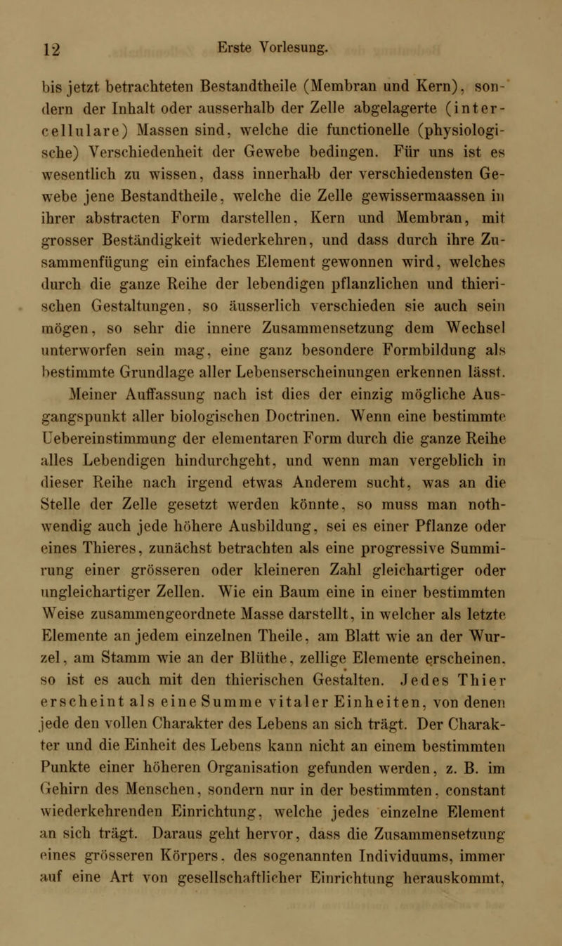 bis jetzt betrachteten Bestandtheile (Membran und Kern), son- dern der Inhalt oder ausserhalb der Zelle abgelagerte (inter- cellulare) Massen sind, welche die functionelle (physiologi- sche) Verschiedenheit der Gewebe bedingen. Für uns ist es wesentlich zu wissen, dass innerhalb der verschiedensten Ge- webe jene Bestandtheile, welche die Zelle gewissermaassen in ihrer abstracten Form darstellen, Kern und Membran, mit grosser Beständigkeit wiederkehren, und dass durch ihre Zu- sammenfügung ein einfaches Element gewonnen wird, welches durch die ganze Reihe der lebendigen pflanzlichen und thieri- schen Gestaltungen, so äusserlich verschieden sie auch sein mögen, so sehr die innere Zusammensetzung dem Wechsel unterworfen sein mag, eine ganz besondere Formbildung als bestimmte Grundlage aller Lebenserscheinungen erkennen lässt. Meiner Auffassung nach ist dies der einzig mögliche Aus- gangspunkt aller biologischen Doctrinen. Wenn eine bestimmte Uebereinstimmung der elementaren Form durch die ganze Reihe alles Lebendigen hindurchgeht, und wenn man vergeblich in dieser Reihe nach irgend etwas Anderem sucht, was an die Stelle der Zelle gesetzt werden könnte, so muss man noth- wendig auch jede höhere Ausbildung, sei es einer Pflanze oder eines Thieres, zunächst betrachten als eine progressive Summi- rung einer grösseren oder kleineren Zahl gleichartiger oder ungleichartiger Zellen. WTie ein Baum eine in einer bestimmten Weise zusammengeordnete Masse darstellt, in welcher als letzte Elemente an jedem einzelnen Theile, am Blatt wie an der Wur- zel, am Stamm wie an der Blüthe, zellige Elemente erscheinen. so ist es auch mit den thierischen Gestalten. Jedes Thier erscheint als eine Summe vitaler Einheiten, von denen jede den vollen Charakter des Lebens an sich trägt. Der Charak- ter und die Einheit des Lebens kann nicht an einem bestimmten Punkte einer höheren Organisation gefunden werden, z. B. im Gehirn des Menschen, sondern nur in der bestimmten, constant wiederkehrenden Einrichtung, welche jedes einzelne Element an sich trägt. Daraus geht hervor, dass die Zusammensetzung eines grösseren Körpers, des sogenannten Individuums, immer auf eine Art von gesellschaftlicher Einrichtung herauskommt,