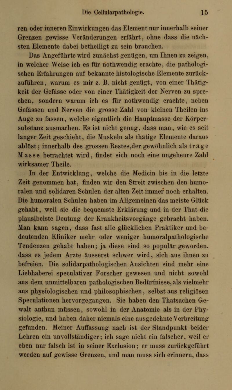 ren oder inneren Einwirkungen das Element nur innerhalb seiner Grenzen gewisse Veränderungen erfährt, ohne dass die näch- sten Elemente dabei betheiligt zu sein brauchen. Das Angeführte wird zunächst genügen, um Ihnen zu zeigen, in welcher Weise ich es für riothwendig erachte, die pathologi- schen Erfahrungen auf bekannte histologische Elemente zurück- zuführen, warum es mir z. B. nicht genügt, von einer Thätig- keit der Gefässe oder von einer Thätigkeit der Nerven zu spre- chen, sondern warum ich es für nothwendig erachte, neben Gefässen und Nerven die grosse Zahl von kleinen Theilen ins Auge zu fassen, welche eigentlich die Hauptmasse der Körper- substanz ausmachen. Es ist nicht genug, dass man, wie es seit langer Zeit geschieht, die Muskeln als thätige Elemente daraus ablöst; innerhalb des grossen Restes,der gewöhnlich als träge Masse betrachtet wird, findet sich noch eine ungeheure Zahl wirksamer Theile. In der Entwicklung, welche die Medicin bis in die letzte Zeit genommen hat, finden wir den Streit zwischen den humo- ralen und solidaren Schulen der alten Zeit immer noch erhalten. Die humoralen Schulen haben im Allgemeinen das meiste Glück gehabt, weil sie die bequemste Erklärung und in der That die plausibelste Deutung der Krankheitsvorgänge gebracht haben. Man kann sagen, dass fast alle glücklichen Praktiker und be- deutenden Kliniker mehr oder weniger humoralpathologische Tendenzen gehabt haben; ja diese sind so populär geworden, dass es jedem Arzte äusserst schwer wird, sich aus ihnen zu befreien. Die solidarpathologischen Ansichten sind mehr eine Liebhaberei speculativer Forscher gewesen und nicht sowohl aus dem unmittelbaren pathologischen Bedürfnisse, als vielmehr aus physiologischen und philosophischen, selbst aus religiösen Speculationen hervorgegangen. Sie haben den Thatsachen Ge- walt anthun müssen, sowohl in der Anatomie als in der Phy- siologie, und haben daher niemals eine ausgedehnte Verbreitung gefunden. Meiner Auffassung nach ist der Standpunkt beider Lehren ein unvollständiger; ich sage nicht ein falscher, weil er eben nur falsch ist in seiner Exclusion; er muss zurückgeführt werden auf gewisse Grenzen, und man muss sich erinnern, dass