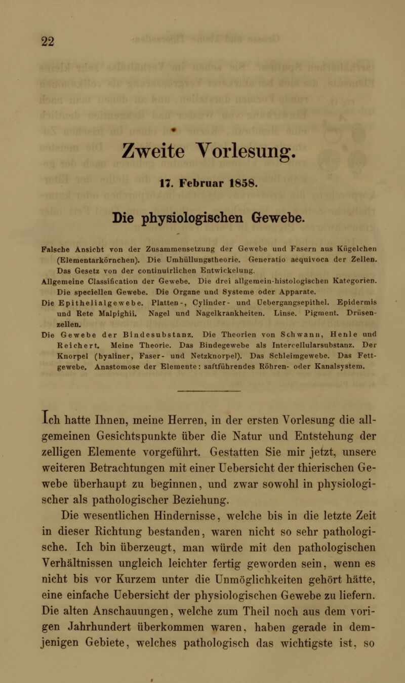 Zweite Vorlesung. 17. Februar 1858. Die physiologischen Gewebe. Falsche Ansicht von der Zusammensetzung der Gewebe und Fasern aus Kiigelchen (Elementarkörnchen). Die Urnhüllungstheorie. Generatio aequivoca der Zellen. Das Gesetz von der continuirlichen Entwickelang. Allgemeine Classification der Gewebe. Die drei allgemein-histologischen Kategorien. Die speciellen Gewebe. Die Organe und Systeme oder Apparate. Die Epithelialgewebe. Platten-, Cylinder- und üebergangsepithel. Epidermis und Rete Malpighii. Nagel und Nagelkrankheiten. Linse. Pigment. Driisen- zellen. Die Gewebe der Bindesubstanz. Die Theorien von Schwann, Heule und Reichert. Meine Theorie. Das Bindegewebe als Intercellularsubstanz. Der Knorpel (hyaliner, Faser- und Netzknorpel). Das Schleimgewebe. Das Fett- gewebe. Anastomose der Elemente: saftführendes Röhren- oder Kanalsystem. Ich hatte Ihnen, meine Herren, in der ersten Vorlesung die all- gemeinen Gesichtspunkte über die Natur und Entstehung der zelligen Elemente vorgeführt. Gestatten Sie mir jetzt, unsere weiteren Betrachtungen mit einer Uebersicht der thierischen Ge- webe überhaupt zu beginnen, und zwar sowohl in physiologi- scher als pathologischer Beziehung. Die wesentlichen Hindernisse, welche bis in die letzte Zeit in dieser Richtung bestanden, waren nicht so sehr pathologi- sche. Ich bin überzeugt, man würde mit den pathologischen Verhältnissen ungleich leichter fertig geworden sein, wenn es nicht bis vor Kurzem unter die Unmöglichkeiten gehört hätte, eine einfache Uebersicht der physiologischen Gewebe zu liefern. Die alten Anschauungen, welche zum Theil noch aus dem vori- gen Jahrhundert überkommen waren, haben gerade in dem- jenigen Gebiete, welches pathologisch das wichtigste ist, so