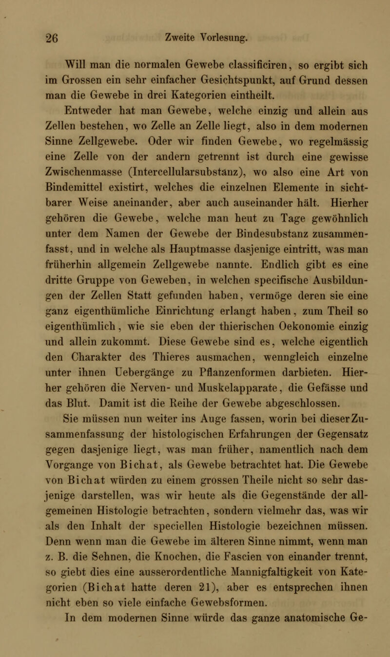 Will man die normalen Gewebe classificiren, so ergibt sich im Grossen ein sehr einfacher Gesichtspunkt, auf Grund dessen man die Gewebe in drei Kategorien eintheilt. Entweder hat man Gewebe, welche einzig und allein aus Zellen bestehen, wo Zelle an Zelle liegt, also in dem modernen Sinne Zellgewebe. Oder wir finden Gewebe, wo regelmässig eine Zelle von der andern getrennt ist durch eine gewisse Zwischenmasse (Intercellularsubstanz), wo also eine Art von Bindemittel existirt, welches die einzelnen Elemente in sicht- barer Weise aneinander, aber auch auseinander hält. Hierher gehören die Gewebe, welche man heut zu Tage gewöhnlich unter dem Namen der Gewebe der Bindesubstanz zusammen- fasst, und in welche als Hauptmasse dasjenige eintritt, was man früherhin allgemein Zellgewebe nannte. Endlich gibt es eine dritte Gruppe von Geweben, in welchen specifische Ausbildun- gen der Zellen Statt gefunden haben, vermöge deren sie eine ganz eigenthümliche Einrichtung erlangt haben, zum Theil so eigenthümlich, wie sie eben der thierischen Oekonomie einzig und allein zukommt. Diese Gewebe sind es, welche eigentlich den Charakter des Thieres ausmachen, wenngleich einzelne unter ihnen Uebergänge zu Pflanzenformen darbieten. Hier- her gehören die Nerven- und Muskelapparate, die Gefässe und das Blut. Damit ist die Reihe der Gewebe abgeschlossen. Sie müssen nun weiter ins Auge fassen, worin bei dieser Zu- sammenfassung der histologischen Erfahrungen der Gegensatz gegen dasjenige liegt, was man früher, namentlich nach dem Vorgange von Bichat, als Gewebe betrachtet hat. Die Gewebe von Bichat würden zu einem grossen Theile nicht so sehr das- jenige darstellen, was wir heute als die Gegenstände der all- gemeinen Histologie betrachten, sondern vielmehr das, was wir als den Inhalt der speciellen Histologie bezeichnen müssen. Denn wenn man die Gewebe im älteren Sinne nimmt, wenn man z. B. die Sehnen, die Knochen, die Fascien von einander trennt, so giebt dies eine ausserordentliche Mannigfaltigkeit von Kate- gorien (Bichat hatte deren 21), aber es entsprechen ihnen nicht eben so viele einfache Gewebsformen. In dem modernen Sinne würde das ganze anatomische Ge-