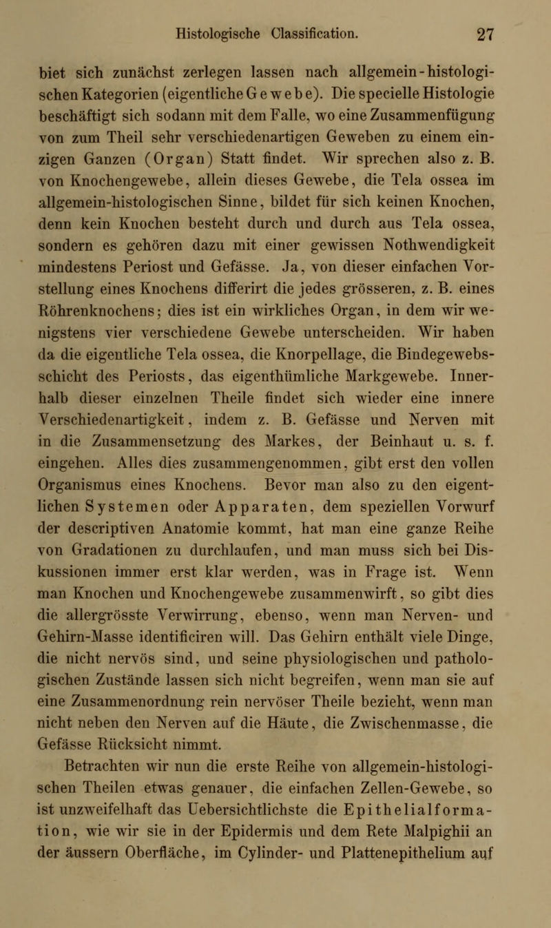 biet sich zunächst zerlegen lassen nach allgemein-histologi- schen Kategorien (eigentliche Gewebe). Die specielle Histologie beschäftigt sich sodann mit dem Falle, wo eine Zusammenfügung von zum Theil sehr verschiedenartigen Geweben zu einem ein- zigen Ganzen (Organ) Statt findet. Wir sprechen also z. B. von Knochengewebe, allein dieses Gewebe, die Tela ossea im allgemein-histologischen Sinne, bildet für sich keinen Knochen, denn kein Knochen besteht durch und durch aus Tela ossea, sondern es gehören dazu mit einer gewissen Notwendigkeit mindestens Periost und Gefässe. Ja, von dieser einfachen Vor- stellung eines Knochens differirt die jedes grösseren, z. B. eines Röhrenknochens; dies ist ein wirkliches Organ, in dem wir we- nigstens vier verschiedene Gewebe unterscheiden. Wir haben da die eigentliche Tela ossea, die Knorpellage, die Bindegewebs- schicht des Periosts, das eigentümliche Markgewebe. Inner- halb dieser einzelnen Theile findet sich wieder eine innere Verschiedenartigkeit, indem z. B. Gefässe und Nerven mit in die Zusammensetzung des Markes, der Beinhaut u. s. f. eingehen. Alles dies zusammengenommen, gibt erst den vollen Organismus eines Knochens. Bevor man also zu den eigent- lichen Systemen oder Apparaten, dem speziellen Vorwurf der descriptiven Anatomie kommt, hat man eine ganze Reihe von Gradationen zu durchlaufen, und man muss sich bei Dis- kussionen immer erst klar werden, was in Frage ist. Wenn man Knochen und Knochengewebe zusammenwirft, so gibt dies die allergrösste Verwirrung, ebenso, wenn man Nerven- und Gehirn-Masse identificiren will. Das Gehirn enthält viele Dinge, die nicht nervös sind, und seine physiologischen und patholo- gischen Zustände lassen sich nicht begreifen, wenn man sie auf eine Zusammenordnung rein nervöser Theile bezieht, wenn man nicht neben den Nerven auf die Häute, die Zwischenmasse, die Gefässe Rücksicht nimmt. Betrachten wir nun die erste Reihe von allgemein-histologi- schen Theilen etwas genauer, die einfachen Zellen-Gewebe, so ist unzweifelhaft das Uebersichtlichste die Epithelialforma- tion, wie wir sie in der Epidermis und dem Rete Malpighii an der äussern Oberfläche, im Cylinder- und Plattenepithelium auf