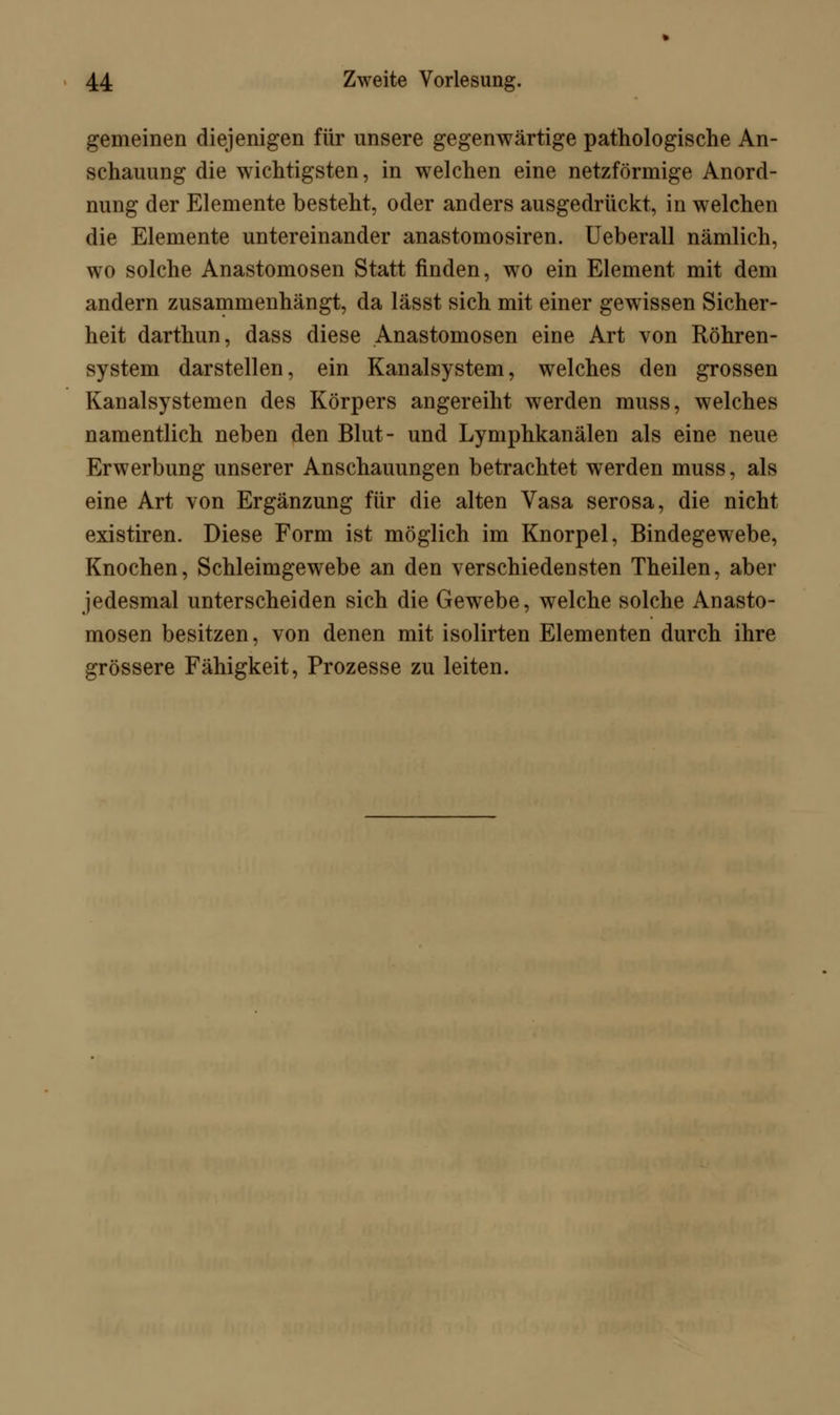 gemeinen diejenigen für unsere gegenwärtige pathologische An- schauung die wichtigsten, in welchen eine netzförmige Anord- nung der Elemente besteht, oder anders ausgedrückt, in welchen die Elemente untereinander anastomosiren. Ueberall nämlich, wo solche Anastomosen Statt finden, wo ein Element mit dem andern zusammenhängt, da lässt sich mit einer gewissen Sicher- heit darthun, dass diese Anastomosen eine Art von Röhren- system darstellen, ein Kanalsystem, welches den grossen Kanalsystemen des Körpers angereiht werden muss, welches namentlich neben den Blut- und Lymphkanälen als eine neue Erwerbung unserer Anschauungen betrachtet werden muss, als eine Art von Ergänzung für die alten Vasa serosa, die nicht existiren. Diese Form ist möglich im Knorpel, Bindegewebe, Knochen, Schleimgewebe an den verschiedensten Theilen, aber jedesmal unterscheiden sich die Gewebe, welche solche Anasto- mosen besitzen, von denen mit isolirten Elementen durch ihre grössere Fähigkeit, Prozesse zu leiten.