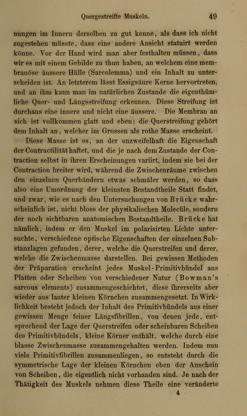 nungen im Innern derselben zu gut kenne, als dass ich nicht zugestehen müsste, dass eine andere Ansicht statuirt werden könne. Vor der Hand wird man aber festhalten müssen, dass wir es mit einem Gebilde zu thun haben, an welchem eine mem- branöse äussere Hülle (Sarcolemma) und ein Inhalt zu unter- scheiden ist. An letzterem lässt Essigsäure Kerne hervortreten, und an ihm kann man im natürlichen Zustande die eigentüm- liche Quer- und Längs streifung erkennen. Diese Streifung ist durchaus eine innere und nicht eine äussere. Die Membran an sich ist vollkommen glatt und eben; die Querstreifung gehört dem Inhalt an, welcher im Grossen als rothe Masse erscheint. Diese Masse ist es, an der unzweifelhaft die Eigenschaft der Contractilität haftet, und die je nach dem Zustande der Con- traction selbst in ihren Erscheinungen variirt, indem sie bei der Contraction breiter wird, während die Zwischenräume zwischen den einzelnen Querbändern etwas schmäler werden, so dass also eine Umordnung der kleinsten Bestandtheile Statt findet, und zwar, wie es nach den Untersuchungen von Brücke wahr- scheinlich ist, nicht bloss der physikalischen Molecüle, sondern der noch sichtbaren anatomischen Bestandtheile. Brücke hat nämlich, indem er den Muskel im polarisirten Lichte unter- suchte , verschiedene optische Eigenschaften der einzelnen Sub- stanzlagen gefunden, derer, welche die Querstreifen und derer, welche die Zwischenmasse darstellen. Bei gewissen Methoden der Präparation erscheint jedes Muskel - Primitivbündel aus Platten oder Scheiben von verschiedener Natur (Bowman's sarcous elements) zusammengeschichtet, diese ihrerseits aber wieder aus lauter kleinen Körnchen zusammengesetzt. In Wirk- lichkeit besteht jedoch der Inhalt des Primitivbündels aus einer gewissen Menge feiner Längsfibrillen, von denen jede, ent- sprechend der Lage der Querstreifen oder scheinbaren Scheiben des Primitivbündels, kleine Körner enthält, welche durch eine blasse Zwischenmasse zusammengehalten werden. Indem nun viele Primitivfibrillen zusammenliegen, so entsteht durch die symmetrische Lage der kleinen Körnchen eben der Anschein von Scheiben, die eigentlich nicht vorhanden sind. Je nach der Thätigkeit des Muskels nehmen diese Theile eine veränderte 4