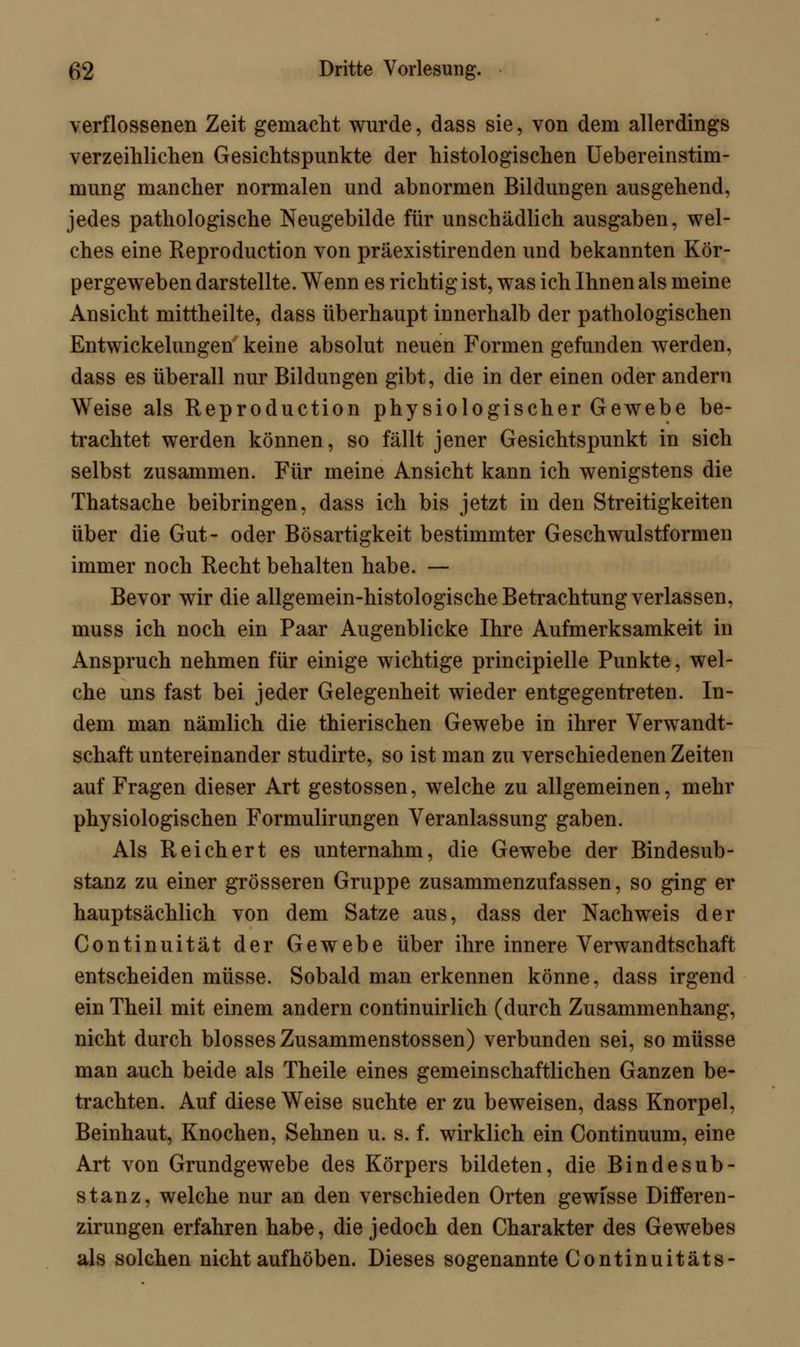 verflossenen Zeit gemacht wurde, dass sie, von dem allerdings verzeihlichen Gesichtspunkte der histologischen Uebereinstim- mung mancher normalen und abnormen Bildungen ausgehend, jedes pathologische Neugebilde für unschädlich ausgaben, wel- ches eine Reproduction von präexistirenden und bekannten Kör- pergeweben darstellte. Wenn es richtig ist, was ich Ihnen als meine Ansicht mittheilte, dass überhaupt innerhalb der pathologischen Entwickelungen keine absolut neuen Formen gefunden werden, dass es überall nur Bildungen gibt, die in der einen oder andern Weise als Reproduction physiologischer Gewebe be- trachtet werden können, so fällt jener Gesichtspunkt in sich selbst zusammen. Für meine Ansicht kann ich wenigstens die Thatsache beibringen, dass ich bis jetzt in den Streitigkeiten über die Gut- oder Bösartigkeit bestimmter Geschwulstformen immer noch Recht behalten habe. — Bevor wir die allgemein-histologische Betrachtung verlassen, muss ich noch ein Paar Augenblicke Ihre Aufmerksamkeit in Anspruch nehmen für einige wichtige principielle Punkte, wel- che uns fast bei jeder Gelegenheit wieder entgegentreten. In- dem man nämlich die thierischen Gewebe in ihrer Verwandt- schaft untereinander studirte, so ist man zu verschiedenen Zeiten auf Fragen dieser Art gestossen, welche zu allgemeinen, mehr physiologischen Formulirungen Veranlassung gaben. Als Reichert es unternahm, die Gewebe der Bindesub- stanz zu einer grösseren Gruppe zusammenzufassen, so ging er hauptsächlich von dem Satze aus, dass der Nachweis der Continuität der Gewebe über ihre innere Verwandtschaft entscheiden müsse. Sobald man erkennen könne, dass irgend ein Theil mit einem andern continuirlich (durch Zusammenhang, nicht durch blosses Zusammenstossen) verbunden sei, so müsse man auch beide als Theile eines gemeinschaftlichen Ganzen be- trachten. Auf diese Weise suchte er zu beweisen, dass Knorpel, Beinhaut, Knochen, Sehnen u. s. f. wirklich ein Continuum, eine Art von Grundgewebe des Körpers bildeten, die Bindesub- stanz, welche nur an den verschieden Orten gewisse Differen- zirungen erfahren habe, die jedoch den Charakter des Gewebes als solchen nicht aufhöben. Dieses sogenannte Continuitäts-