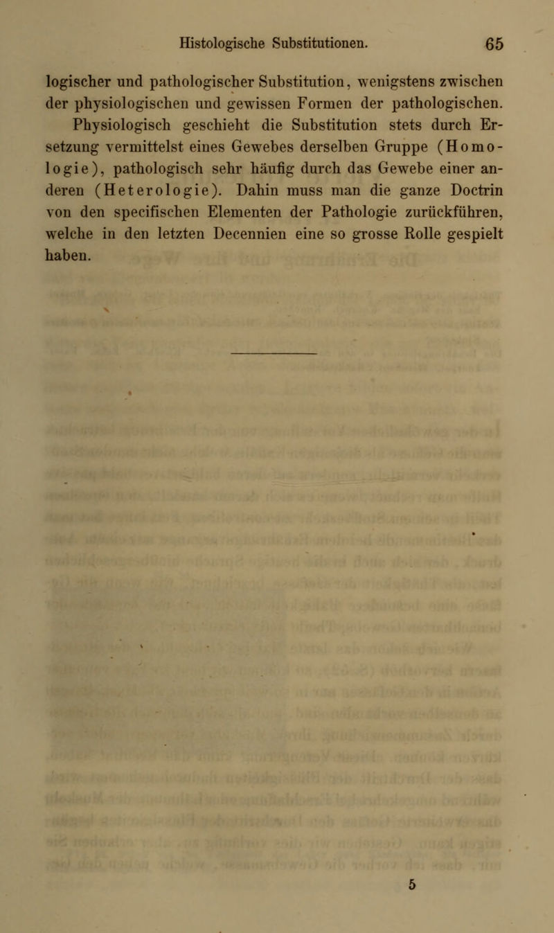 logischer und pathologischer Substitution, wenigstens zwischen der physiologischen und gewissen Formen der pathologischen. Physiologisch geschieht die Substitution stets durch Er- setzung vermittelst eines Gewebes derselben Gruppe (Homo- logie), pathologisch sehr häufig durch das Gewebe einer an- deren (Heterologie). Dahin muss man die ganze Doctrin von den specifischen Elementen der Pathologie zurückführen, welche in den letzten Decennien eine so grosse Rolle gespielt haben.