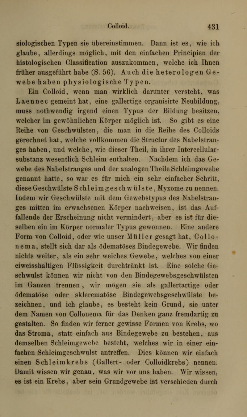 Biologischen Typen sie übereinstimmen. Dann ist es, wie ich glaube, allerdings möglich, mit den einfachen Principien der histologischen Classification auszukommen, welche ich Ihnen früher ausgeführt habe (S. 56). Auch die heterologen Ge- webe haben physiologische Typen. Ein Colloid, wenn man wirklich darunter versteht, was Laennec gemeint hat, eine gallertige organisirte Neubildung, muss nothwendig irgend einen Typus der Bildung besitzen, welcher im gewöhnlichen Körper möglich ist. So gibt es eine Reihe von Geschwülsten, die man in die Reihe des Colloids gerechnet hat, welche vollkommen die Structur des Nabelstran- ges haben, und welche, wie dieser Theil, in ihrer Intercellular- substanz wesentlich Schleim enthalten. Nachdem ich das Ge- webe des Nabelstranges und der analogen Theile Schleimgewebe genannt hatte, so war es für mich ein sehr einfacher Schritt, diese Geschwülste Schleimgeschwülste, Myxome zu nennen. Indem wir Geschwülste mit dem Gewebstypus des Nabelstran- ges mitten im erwachsenen Körper nachweisen, ist das Auf- fallende der Erscheinung nicht vermindert, aber es ist für die- selben ein im Körper normaler Typus gewonnen. Eine andere Form von Colloid, oder wie unser Müller gesagt hat, Collo- nema, stellt sich dar als ödematöses Bindegewebe. Wir finden nichts weiter, als ein sehr weiches Gewebe, welches von einer eiweisshaltigen Flüssigkeit durchtränkt ist. Eine solche Ge- schwulst können wir nicht von den Bindegewebsgeschwülsten im Ganzen trennen, wir mögen sie als gallertartige oder ödematöse oder sklerematöse Bindegewebsgeschwülste be- zeichnen, und ich glaube, es besteht kein Grund, sie unter dem Namen von Collonema für das Denken ganz fremdartig zu gestalten. So finden wir ferner gewisse Formen von Krebs, wo das Stroma, statt einfach aus Bindegewebe zu bestehen, aus demselben Schleimgewebe besteht, welches wir in einer ein- fachen Schleimgeschwulst antreffen. Dies können wir einfach einen Schleimkrebs (Gallert- oder Colloidkrebs) nennen. Damit wissen wir genau, was wir vor uns haben. Wir wissen, es ist ein Krebs, aber sein Grundgewebe ist verschieden durch