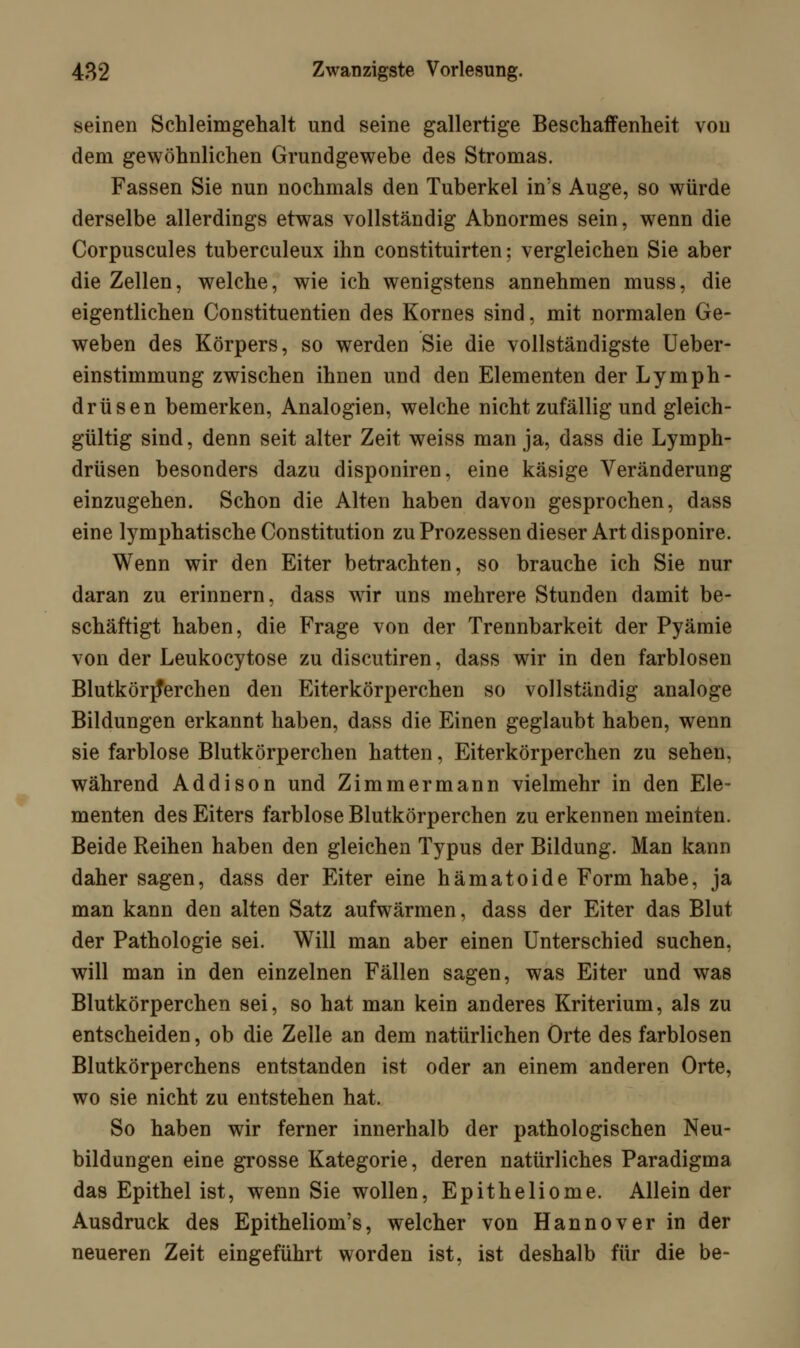 seinen Schleimgehalt und seine gallertige Beschaffenheit von dem gewöhnlichen Grundgewebe des Stromas. Fassen Sie nun nochmals den Tuberkel in's Auge, so würde derselbe allerdings etwas vollständig Abnormes sein, wenn die Corpuscules tuberculeux ihn constituirten; vergleichen Sie aber die Zellen, welche, wie ich wenigstens annehmen muss, die eigentlichen Constituentien des Kornes sind, mit normalen Ge- weben des Körpers, so werden Sie die vollständigste Ueber- einstimmung zwischen ihnen und den Elementen der Lymph- drüsen bemerken, Analogien, welche nicht zufällig und gleich- gültig sind, denn seit alter Zeit weiss man ja, dass die Lymph- drüsen besonders dazu disponiren, eine käsige Veränderung einzugehen. Schon die Alten haben davon gesprochen, dass eine lymphatische Constitution zu Prozessen dieser Art disponire. Wenn wir den Eiter betrachten, so brauche ich Sie nur daran zu erinnern, dass wir uns mehrere Stunden damit be- schäftigt haben, die Frage von der Trennbarkeit der Pyämie von der Leukocytose zu discutiren, dass wir in den farblosen Blutkörperchen den Eiterkörperchen so vollständig analoge Bildungen erkannt haben, dass die Einen geglaubt haben, wenn sie farblose Blutkörperchen hatten, Eiterkörperchen zu sehen, während Addison und Zimmermann vielmehr in den Ele- menten des Eiters farblose Blutkörperchen zu erkennen meinten. Beide Reihen haben den gleichen Typus der Bildung. Man kann daher sagen, dass der Eiter eine hämatoide Form habe, ja man kann den alten Satz aufwärmen, dass der Eiter das Blut der Pathologie sei. Will man aber einen Unterschied suchen, will man in den einzelnen Fällen sagen, was Eiter und was Blutkörperchen sei, so hat man kein anderes Kriterium, als zu entscheiden, ob die Zelle an dem natürlichen Orte des farblosen Blutkörperchens entstanden ist oder an einem anderen Orte, wo sie nicht zu entstehen hat. So haben wir ferner innerhalb der pathologischen Neu- bildungen eine grosse Kategorie, deren natürliches Paradigma das Epithel ist, wenn Sie wollen, Epitheliome. Allein der Ausdruck des Epitheliom's, welcher von Hannover in der neueren Zeit eingeführt worden ist, ist deshalb für die be-