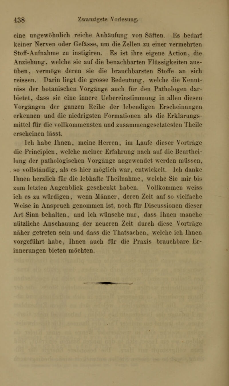 eine ungewöhnlich reiche Anhäufung von Saften. Es bedarf keiner Nerven oder Gefässe. um die Zellen zu einer vermehrten Sl -ff-Aufnahme zu instigiren. Es ist ihre eigene Action. die Anziehung, welche sie auf die benachbarten Flüssigkeiten aus- üben, vermöge deren sie die brauchbarsten Stoffe an sich reissen. Darin liegt die grosse Bedeutung, welche die Kennt- niss der botanischen Vorgänge auch für den Pathologen dar- bietet, dass sie eine innere Uebereinstimmung in allen diesen Vorgängen der ganzen Reihe der lebendigen Erscheinungen erkennen und die niedrigsten Formationen als die Erklärung mittel für die vollkommensten und zusammengesetztesten Theile erscheinen lässt. Ich habe Ihnen, meine Herren, im Laufe dieser Vortr die Principien. welche meiner Erfahrung nach auf die Beurthei- lung der pathologischen Vorgänge angewendet werden müssen. - vollständig, als es hier möglich war. entwickelt. Ich danke Ihnen herzlich für die lebhafte Theilnahme. welche Sie mir bis zum letzten Augenblick geschenkt haben. Vollkommen weiss ich es zu würdigen, wenn Männer, deren Zeit auf s<> vielfache Weise in Anspruch penommen ist. noch für Pisnissiunen diefi Art Sinn behalten, und ich wünsche nur. dass Ihnen manche nützliche Anschauung der neueren Zeit durch diese Vortr näher getreten sein und dass die Thatsachen. welche ich Ihnen vorgeführt habe. Ihnen auch für die Praxis brauchbare Er- innerungen bieten möchten.