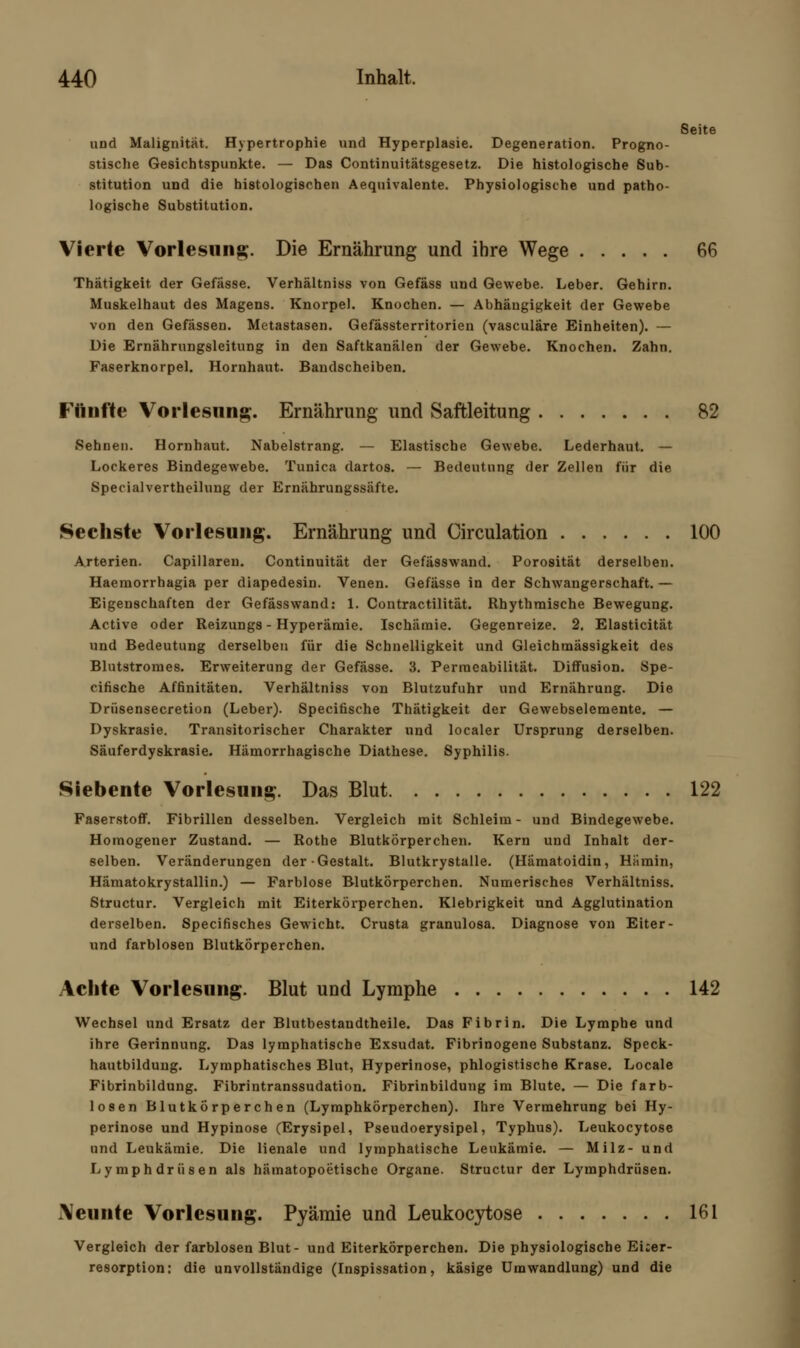 Seite und Malignität. Hypertrophie und Hyperplasie. Degeneration. Progno- stische Gesichtspunkte. — Das Continuitätsgesetz. Die histologische Sub- stitution und die histologischen Aequivalente. Physiologische und patho- logische Substitution. Vierte Vorlesung;. Die Ernährung und ihre Wege 66 Thätigkeit der Gefässe. Verhältniss von Gefäss und Gewebe. Leber. Gehirn. Muskelhaut des Magens. Knorpel. Knochen. — Abhängigkeit der Gewebe von den Gefässen. Metastasen. Gefässterritorien (vasculäre Einheiten). — Die Ernährungsleitung in den Saftkanälen der Gewebe. Knochen. Zahn. Faserknorpel. Hornhaut. Bandscheiben. Fünfte Vorlesung. Ernährung und Saftleitung 82 Sehnen. Hornhaut. Nabelstrang. — Elastische Gewebe. Lederhaut. — Lockeres Bindegewebe. Tunica dartos. — Bedeutung der Zellen für die Specialvertheilung der Ernährungssäfte. Sechste Vorlesung. Ernährung und Circulation 100 Arterien. Capillareu. Continuität der Gefässwand. Porosität derselben. Haeraorrhagia per diapedesin. Venen. Gefässe in der Schwangerschaft. — Eigenschaften der Gefässwand: 1. Contractilität. Rhythmische Bewegung. Active oder Reizungs - Hyperämie. Ischämie. Gegenreize. 2. Elasticität und Bedeutung derselben für die Schnelligkeit und Gleichmässigkeit des Blntstromes. Erweiterung der Gefässe. 3. Permeabilität. Diffusion. Spe- cifische Affinitäten. Verhältniss von Blutzufuhr und Ernährung. Die Drüsensecretion (Leber). Specifische Thätigkeit der Gewebselemente. — Dyskrasie. Transitorischer Charakter und localer Ursprung derselben. Säuferdyskrasie. Hämorrhagische Diathese. Syphilis. Siebente Vorlesung. Das Blut 122 Faserstoff. Fibrillen desselben. Vergleich mit Schleim - und Bindegewebe. Homogener Zustand. — Rothe Blutkörperchen. Kern und Inhalt der- selben. Veränderungen der Gestalt. Blutkrystalle. (Hämatoidin, Hämin, Hämatokrystallin.) — Farblose Blutkörperchen. Numerisches Verhältniss. Structur. Vergleich mit Eiterkörperchen. Klebrigkeit und Agglutination derselben. Specifisches Gewicht. Crusta granulosa. Diagnose von Eiter- und farblosen Blutkörperchen. Achte Vorlesung. Blut und Lymphe 142 Wechsel und Ersatz der Blutbestandtheile. Das Fibrin. Die Lymphe und ihre Gerinnung. Das lymphatische Exsudat. Fibrinogene Substanz. Speck- hautbildung. Lymphatisches Blut, Hyperinose, phlogistische Krase. Locale Fibrinbildung. Fibrintranssudation. Fibrinbildung im Blute. — Die farb- losen Blutkörperchen (Lymphkörperchen). Ihre Vermehrung bei Hy- perinose und Hypinose (Erysipel, Pseudoerysipel, Typhus). Leukocytose und Leukämie. Die lienale und lymphatische Leukämie. — Milz- und Lymphdrüsen als hämatopoetische Organe. Structur der Lymphdrüsen. Neunte Vorlesung. Pyämie und Leukocytose 161 Vergleich der farblosen Blut- und Eiterkörperchen. Die physiologische Ei:er- resorption: die unvollständige (Inspissation, käsige Umwandlung) und die