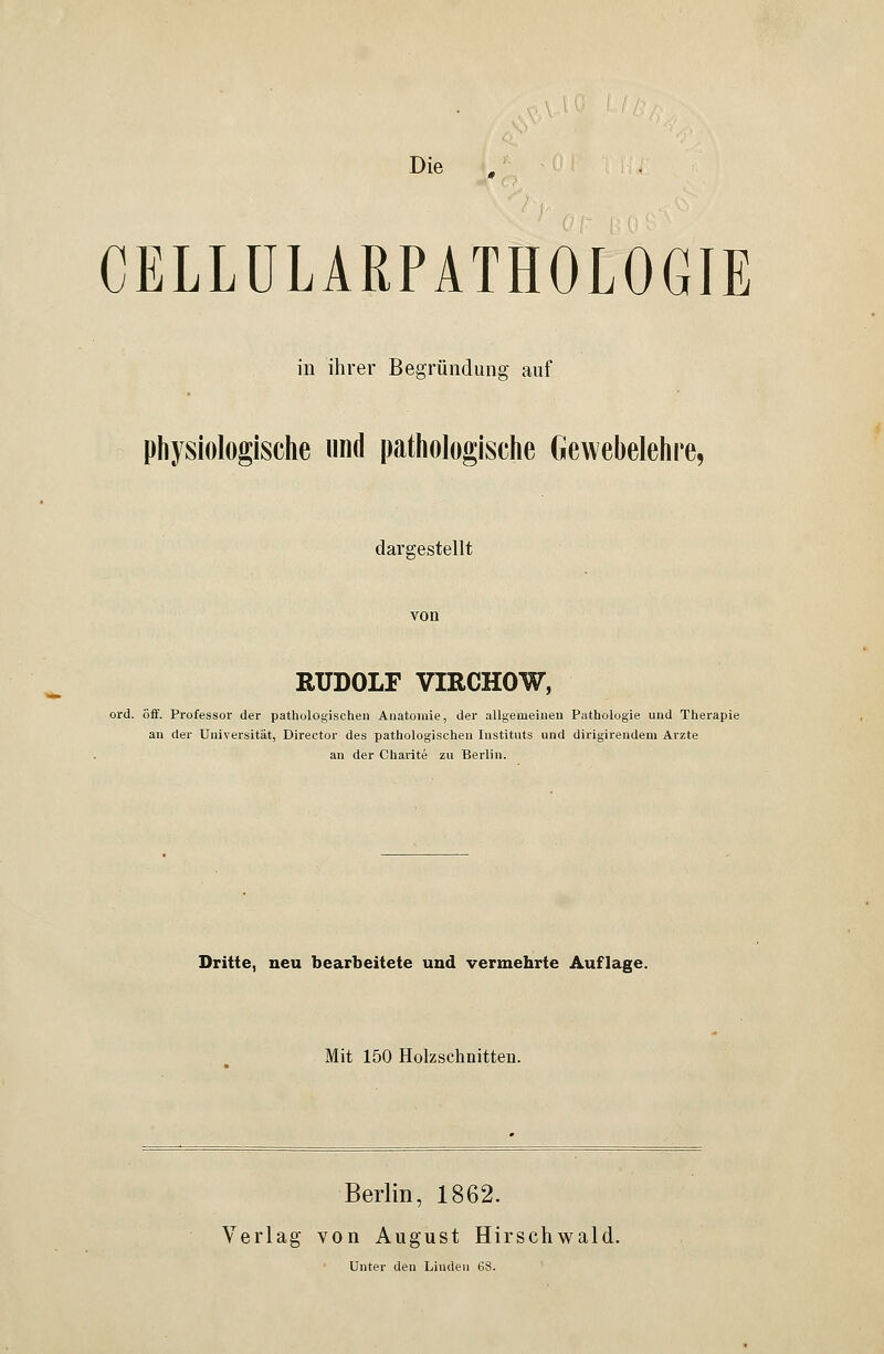 Die CELLÜLARPATHOLOGIE in ihrer Begründung auf physiologische und pathologische Gewebelehre, dargestellt von RUDOLF VIRCHOW, ord. off. Professor der pathologischen Anatomie, der allgemeinen Pathologie und Therapie an der Universität, Director des pathologischen Instituts und dirigirendem Arzte an der Charite zu Berlin. Dritte, neu bearbeitete und vermehrte Auflage. Mit 150 Holzschnitten. Berlin, 1862. Verlag von August Hirschwald. Unter den Linden 68.