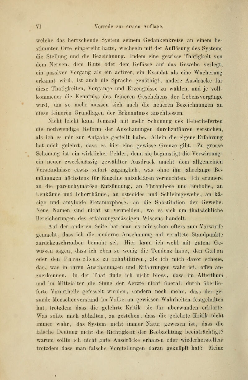 ■welche das herrschende System seinem Gedankenkreise an einem be- stimmten Orte eingereiht hatte, wechseln mit der Auflösung des Systems die Stellung und die Bezeichnung. Indem eine gewisse Thätigkeit von dem Nerven, dem Blute oder dem Gefässe auf das Gewebe verlegt, ein passiver Vorgang als ein activer, ein Exsudat als eine Wucherung erkannt wird, ist auch die Sprache genöthigt, andere Ausdrücke für diese Thätigkeiten, Vorgänge und Erzeugnisse zu wählen, und je voll- kommener die Kenntniss des feineren Geschehens der Lebensvorgänge wird, um so mehr müssen sich auch die neueren Bezeichnungen an diese feineren Grundlagen der Erkenntniss anschliessen. Nicht leicht kann Jemand mit mehr Schonung des Ueberlieferten die nothwendige Reform der Anschauungen durchzuführen versuchen, als ich es mir zur Aufgabe gestellt habe. Allein die eigene Erfahrung hat mich gelehrt, dass es hier eine gewisse Grenze gibt. Zu grosse Schonung ist ein wirklicher Fehler, denn sie begünstigt die Verwirrung: ein neuer zweckmässig gewählter Ausdruck macht dem allgemeinen Verständnisse etwas sofort zugänglich, was ohne ihn jahrelange Be- mühungen höchstens für Einzelne aufzuklären vermochten. Ich erinnere an die parenchymatöse Entzündung, an Thrombose und Embolie, an Leukämie und Ichorrhämie, an osteoides und Schleimgewebe, an kä- sige und amyloide Metamorphose, au die Substitution der Gewebe. Neue Namen sind nicht zu vermeiden, wo es sich um thatsächliche Bereicherungen des erfahrungsmässigen Wissens handelt. Auf der anderen Seite hat man es mir schon öfters zum Vorwurfe gemacht, dass ich die moderne Anschauung auf veraltete Standpunkte zurückzuschrauben bemüht sei. Hier kann ich wohl mit gutem Ge- wissen sagen, dass ich eben so wenig die Tendenz habe, den Galen oder den Paracelsus zu rehabilitiren, als ich mich davor scheue, das, was in ihren Anschauungen und Erfahrungen wahr ist, offen an- zuerkennen. In der That finde ich nicht bloss, class im Alterthum und im Mittelalter die Sinne der Aerzte nicht überall durch überlie- ferte Vorurtheile gefesselt wurden, sondern noch mehr, class der ge- sunde Menschenverstand im Volke an gewissen Wahrheiten festgehalten hat, trotzdem dass die gelehrte Kritik sie für überwunden erklärte. Was sollte mich abhalten, zu gestehen, class die gelehrte Kritik nicht immer wahr, das System nicht immer Natur gewesen ist, dass die falsche Deutung nicht die Richtigkeit der Beobachtung beeinträchtigt? warum sollte ich nicht gute Ausdrücke erhalten oder wiederherstellen' trotzdem dass man falsche Vorstellungen daran geknüpft hat? Meine