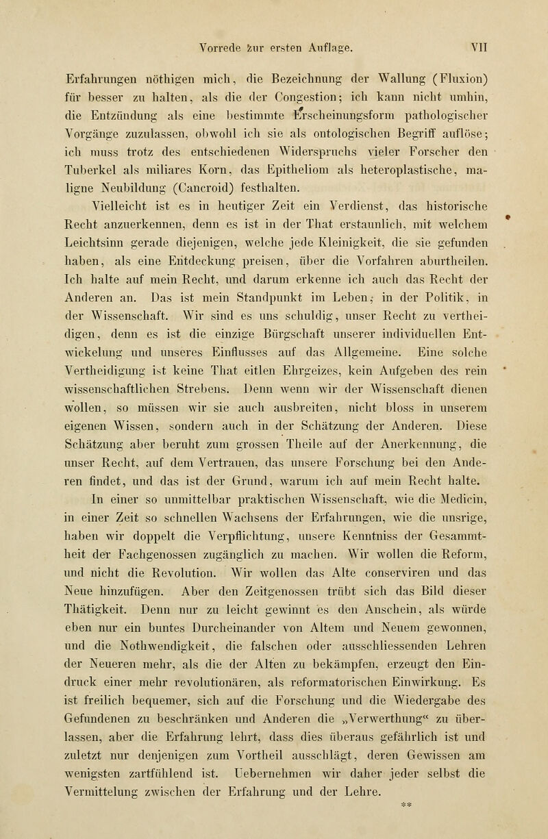 Erfahrungen nöthigen mich, die Bezeichnung der Wallung (Fluxion) für besser zu halten, als die der Congestion; ich kann nicht umhin, die Entzündung als eine bestimmte Erscheinungsform pathologischer Vorgänge zuzulassen, obwohl ich sie als ontologischen Begriff auflöse; ich muss trotz des entschiedenen Widerspruchs vieler Forscher den Tuberkel als miliares Korn, das Epitheliom als heteroplastische, ma- ligne Neubildung (Cancroid) festhalten. Vielleicht ist es in heutiger Zeit ein Verdienst, das historische Recht anzuerkennen, denn es ist in der That erstaunlich, mit welchem Leichtsinn gerade diejenigen, welche jede Kleinigkeit, die sie gefunden haben, als eine Entdeckung preisen, über die Vorfahren aburtheilen. Ich halte auf mein Recht, und darum erkenne ich auch das Recht der Anderen an. Das ist mein Standpunkt im Leben,- in der Politik, in der Wissenschaft. Wir sind es uns schuldig, unser Recht zu verthei- digen, denn es ist die einzige Bürgschaft unserer individuellen Ent- wickelung und unseres Einflusses auf das Allgemeine. Eine solche Verteidigung ist keine That eitlen Ehrgeizes, kein Aufgeben des rein wissenschaftlichen Strebens. Denn wenn wir der Wissenschaft dienen wollen, so müssen wir sie auch ausbreiten, nicht bloss in unserem eigenen Wissen, sondern auch in der Schätzung der Anderen. Diese Schätzung aber beruht zum grossen Theile auf der Anerkennung, die unser Recht, auf dem Vertrauen, das unsere Forschung bei den Ande- ren findet, und das ist der Grund, warum ich auf mein Recht halte. In einer so unmittelbar praktischen Wissenschaft, wie die Medicin, in einer Zeit so schnellen Wachsens der Erfahrungen, wie die unsrige, haben wir doppelt die Verpflichtung, unsere Kenntniss der Gesammt- heit der Fachgenossen zugänglich zu machen. Wir wollen die Reform, und nicht die Revolution. Wir wollen das Alte conserviren und das Neue hinzufügen. Aber den Zeitgenossen trübt sich das Bild dieser Thätigkeit. Denn nur zu leicht gewinnt es den Anschein, als würde eben nur ein buntes Durcheinander von Altem und Neuem gewonnen, und die Notwendigkeit, die falschen oder abschliessenden Lehren der Neueren mehr, als die der Alten zu bekämpfen, erzeugt den Ein- druck einer mehr revolutionären, als reformatorischen Einwirkung. Es ist freilich bequemer, sich auf die Forschung und die Wiedergabe des Gefundenen zu beschränken und Anderen die „Verwerthung« zu über- lassen, aber die Erfahrung lehrt, dass dies überaus gefährlich ist und zuletzt nur denjenigen zum Vortheil ausschlägt, deren Gewissen am wenigsten zartfühlend ist. Uebernehmen wir daher jeder selbst die Vermittelung zwischen der Erfahrung und der Lehre.