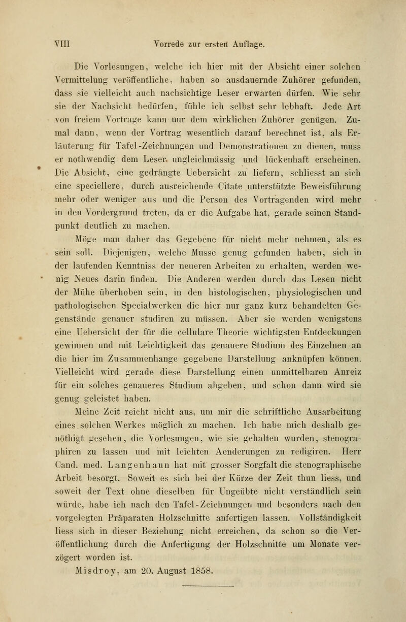 Die Vorlesungen, welche ich hier mit der Absicht einer solchen Vermitteluug veröffentliche, haben so ausdauernde Zuhörer gefunden, dass sie vielleicht auch nachsichtige Leser erwarten dürfen. Wie sehr sie der Nachsicht bedürfen, fühle ich selbst sehr lebhaft. Jede Art von freiem Vortrage kann nur dem wirklichen Zuhörer genügen. Zu- mal dann, wenn der Vortrag wesentlich darauf berechnet ist, als Er- läuterung für Tafel-Zeichnungen und Demonstrationen zu dienen, muss er nothwendig dem Leser, ungleichniässig und lückenhaft erscheinen. Die Absicht, eine gedrängte Uebersicht zu liefern, schliesst an sich eine speciellere, durch ausreichende Citate unterstützte Beweisführung mehr oder weniger aus und die Person des Vortragenden wird mehr in den Vordergrund treten, da er die Aufgabe hat. gerade seinen Stand- punkt deutlich zu machen. Möge man daher das Gegebene für nicht mehr nehmen, als es sein soll. Diejenigen, welche Müsse genug gefunden haben, sich in der laufenden Kenntniss der neueren Arbeiten zu erhalten, werden we- nig Neues darin finden. Die Anderen werden durch das Lesen nicht der Mühe überhoben sein, in den histologischen, physiologischen und pathologischen Specialwerken die hier nur ganz kurz behandelten Ge- genstände genauer studiren zu müssen. Aber sie werden wenigstens eine Uebersicht der für die cellulare Theorie wichtigsten Entdeckungen gewinnen und mit Leichtigkeit das genauere Studium des Einzelnen an die hier im Zusammenhange gegebene Darstellung anknüpfen können. Vielleicht wird gerade diese Darstellung einen unmittelbaren Anreiz für ein solches genaueres Studium abgeben, und schon dann wird sie genug geleistet haben. Meine Zeit reicht nicht aus, um mir die schriftliche Ausarbeitung eines. solchen Werkes möglich zu machen. Ich habe mich deshalb ge- nöthigt gesehen, die Vorlesungen, wie sie gehalten wurden, stenogra- phiren zu lassen und mit leichten Aenderungen zu redigiren. Herr Cand. med. Langenhaun hat mit grosser Sorgfalt die stenographische Arbeit besorgt. Soweit es sich bei der Kürze der Zeit thun liess, und soweit der Text ohne dieselben für Ungeübte nicht verständlich sein würde, habe ich nach den Tafel-Zeichnungen und besonders nach den vorgelegten Präparaten Holzschnitte anfertigen lassen. Vollständigkeit liess sich in dieser Beziehung nicht erreichen, da schon so die Ver- öffentlichung durch die Anfertigung der Holzschnitte um Monate ver- zögert worden ist. Misdroy, am 20. August 1858.