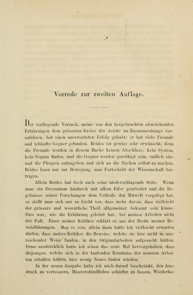 D er vorliegende Versuch, meine von den hergebrachten abweichenden Erfahrungen dem grösseren Kreise der Aerzte im Zusammenhange vor- zuführen, hat einen unerwarteten Erfolg gehabt: er hat viele Freunde und lebhafte Gegner gefunden. Beides ist gewiss sehr erwünscht, denn die Freunde werden in diesem Buche keinen Abschluss, kein System, kein Dogma finden, und die Gegner werden genöthigt sein, endlich ein- mal die Phrasen aufzugeben und sich an die Sachen selbst zu machen. Beides kann nur zur Bewegung, zum Fortschritt der Wissenschaft bei- tragen. Allein Beides hat doch auch seine niederschlagende Seite. Wenn man ein Decennium hindurch mit allem Eifer gearbeitet und die Er- gebnisse seiner Forschungen dem Urtheile der Mitwelt vorgelegt hat, so stellt man sich nur zu leicht vor, dass mehr davon, dass vielleicht der grössere und wesentliche Theil allgemeiner bekannt sein könne. Dies war, wie die Erfahrung gelehrt hat, bei meinen Arbeiten nicht der Fall. Einer meiner Kritiker erklärt es aus der Breite meiner Be- weisführungen. Mag es sein, allein dann hätte ich vielleicht erwarten dürfen, dass andere Kritiker die Beweise, welche sie hier nicht in aus- reichender Weise fanden, in den Originalarbeiten aufgesucht hätten. Denn ausdrücklich hatte ich schon das erste Mal hervorgehoben, dass diejenigen, welche sich in der laufenden Kenntniss der neueren Arbei- ten erhalten hätten, hier wenig Neues finden würden. In der neuen Ausgabe habe ich mich darauf beschränkt, den Aus- druck zu verbessern, Missverständliches schärfer zu fassen, Wiederha-