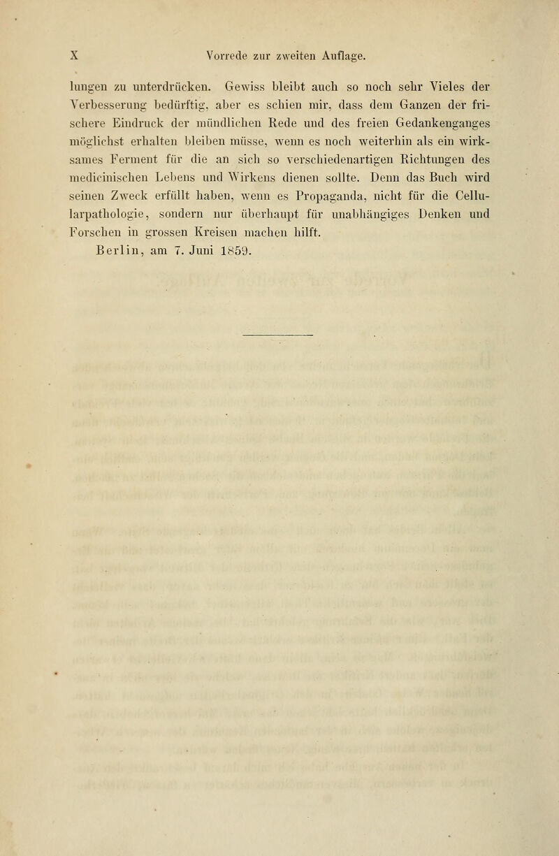 hingen zu unterdrücken. Gewiss bleibt auch so noch sehr Vieles der Verbesserung bedürftig, aber es schien mir, dass dem Ganzen der fri- schere Eindruck der mündlichen Rede und des freien Gedankenganges möglichst erhalten bleiben müsse, wenn es noch weiterhin als ein wirk- sames Ferment für die an sich so verschiedenartigen Richtungen des medicinischen Lebens und Wirkens dienen sollte. Denn das Buch wird seinen Zweck erfüllt haben, wenn es Propaganda, nicht für die Cellu- larpathologie, sondern nur überhaupt für unabhängiges Denken und Forschen in grossen Kreisen machen hilft. Berlin, am 7. Juni 1859.