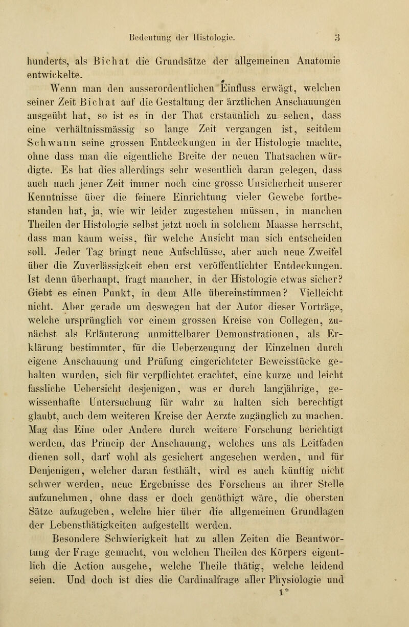 himderts, als Bichat die Grundsätze der allgemeinen Anatomie entwickelte. Wenn man den ausserordentlichen Einfluss erwägt, welchen seiner Zeit Bichat auf die Gestaltung der ärztlichen Anschauungen ausgeübt hat, so ist es in der That erstaunlich zu sehen, dass eine verhältnissmässig so lange Zeit vergangen ist, seitdem Schwann seine grossen Entdeckungen in der Histologie machte, ohne dass man die eigentliche Breite der neuen Thatsachen wür- digte. Es hat dies allerdings sehr wesentlich daran gelegen, dass auch nach jener Zeit immer noch eine grosse Unsicherheit unserer Kenntnisse über die feinere Einrichtung vieler Gewebe fortbe- standen hat, ja, wie wir leider zugestehen müssen, in manchen Theilen der Histologie selbst jetzt noch in solchem Maasse herrscht, dass man kaum weiss, für welche Ansicht man sich entscheiden soll. Jeder Tag bringt neue Aufschlüsse, aber auch neue Zweifel über die Zuverlässigkeit eben erst veröffentlichter Entdeckungen. Ist denn überhaupt, fragt mancher, in der Histologie etwas sicher? Giebt es einen Punkt, in dem Alle übereinstimmen? Vielleicht nicht. Aber gerade um deswegen hat der Autor dieser Vorträge, welche ursprünglich vor einem grossen Kreise von Collegen, zu- nächst als Erläuterung unmittelbarer Demonstrationen, als Er- klärung bestimmter, für die Ueberzeugung der Einzelnen durch eigene Anschauung und Prüfung eingerichteter Beweisstücke ge- halten wurden, sich für verpflichtet erachtet, eine kurze und leicht fassliche Uebersicht desjenigen, was er durch langjährige, ge- wissenhafte Untersuchung für wahr zu halten sich berechtigt glaubt, auch dem weiteren Kreise der Aerzte zugänglich zu machen. Mag das Eine oder Andere durch weitere Forschung berichtigt werden, das Princip der Anschauung, welches uns als Leitfaden dienen soll, darf wohl als gesichert angesehen werden, und für Denjenigen, welcher daran festhält, wird es auch künftig nicht schwer werden, neue Ergebnisse des Forschens an ihrer Stelle aufzunehmen, ohne dass er doch genöthigt wäre, die obersten Sätze aufzugeben, welche hier über die allgemeinen Grundlagen der Lebensthätigkeiten aufgestellt werden. Besondere Schwierigkeit hat zu allen Zeiten die Beantwor- tung der Frage gemacht, von welchen Theilen des Körpers eigent- lich die Action ausgehe, welche Theile thätig, welche leidend seien. Und doch ist dies die Cardinalfrage aller Physiologie und