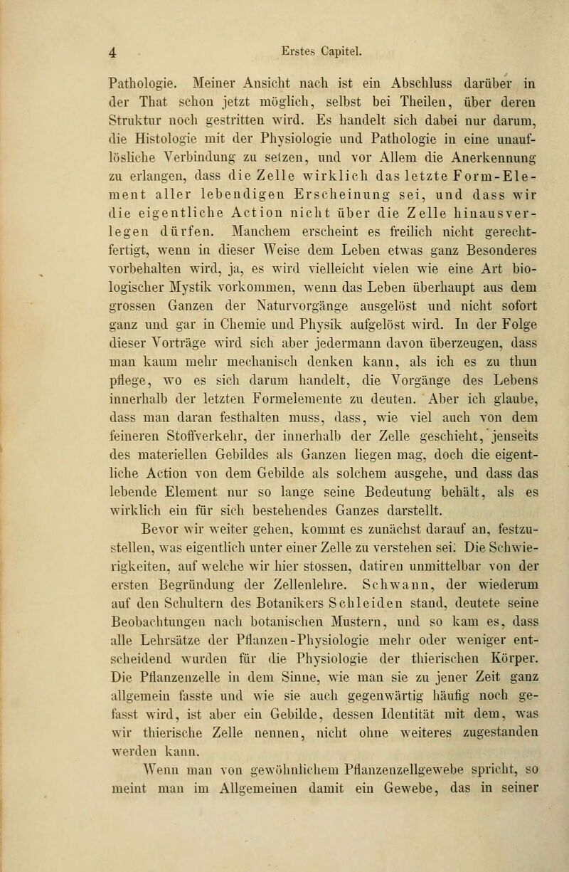 Pathologie. Meiner Ansicht nach ist ein Abschluss darüber in der That schon jetzt möglich, selbst bei Theilen, über deren Struktur noch gestritten wird. Es handelt sich dabei nur darum, die Histologie mit der Physiologie und Pathologie in eine unauf- lösliche Verbindung zu setzen, und vor Allem die Anerkennung zu erlangen, dass die Zelle wirklich das letzte Form-Ele- ment aller lebendigen Erscheinung sei, und dass wir die eigentliche Action nicht über die Zelle hinausver- legen dürfen. Manchem erscheint es freilich nicht gerecht- fertigt, wenn in dieser Weise dem Leben etwas ganz Besonderes vorbehalten wird, ja, es wird vielleicht vielen wie eine Art bio- logischer Mystik vorkommen, wenn das Leben überhaupt aus dem grossen Ganzen der Naturvorgänge ausgelöst und nicht sofort ganz und gar in Chemie und Physik aufgelöst wird. In der Folge dieser Vorträge wird sich aber jedermann davon überzeugen, dass man kaum mehr mechanisch denken kann, als ich es zu thun pflege, wo es sich darum handelt, die Vorgänge des Lebens innerhalb der letzten Formeiemente zu deuten. Aber ich glaube, dass man daran festhalten muss, dass, wie viel auch von dem feineren Stoffverkehr, der innerhalb der Zelle geschieht, jenseits des materiellen Gebildes als Ganzen liegen mag, doch die eigent- liche Action von dem Gebilde als solchem ausgehe, und dass das lebende Element nur so lange seine Bedeutung behält, als es wirklich ein für sieh bestehendes Ganzes darstellt. Bevor wir weiter gehen, kommt es zunächst darauf an, festzu- stellen, was eigentlich unter einer Zelle zu verstehen sei: Die Schwie- rigkeiten, auf welche wir hier stossen, datiren unmittelbar von der ersten Begründung der Zellenlehre. Schwann, der wiederum auf den Schultern des Botanikers Seh leiden stand, deutete seine Beobachtungen nach botanischen Mustern, und so kam es, dass alle Lehrsätze der Pflanzen-Physiologie mehr oder weniger ent- scheidend wurden für die Physiologie der thierischen Körper. Die Pflanzenzelle in dem Sinne, wie man sie zu jener Zeit ganz allgemein fasste und wie sie auch gegenwärtig häufig noch ge- fasst wird, ist aber ein Gebilde, dessen Identität mit dem, was wir thierische Zelle nennen, nicht ohne weiteres zugestanden werden kann. Wenn man von gewöhnlichem Pflanzenzellgewebe spricht, so meint man im Allgemeinen damit ein Gewebe, das in seiner