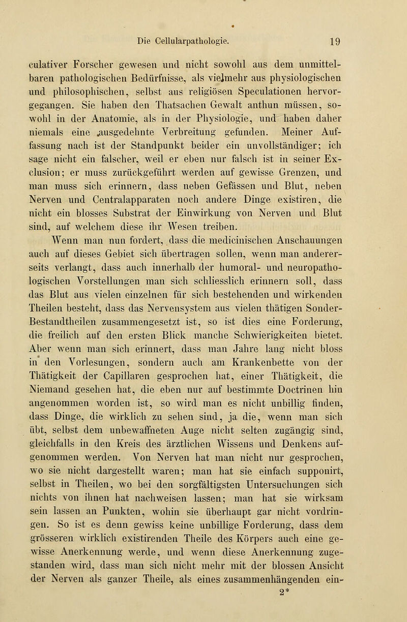 culativer Forscher gewesen und nicht sowohl aus dem unmittel- baren pathologischen Bedürfnisse, als vielmehr aus physiologischen und philosophischen, selbst aus religiösen Speculationen hervor- gegangen. Sie haben den Thatsachen Gewalt anthun müssen, so- wohl in der Anatomie, als in der Physiologie, und haben daher niemals eine .ausgedehnte Verbreitung gefunden. Meiner Auf- fassung nach ist der Standpunkt beider ein unvollständiger; ich sage nicht ein falscher, weil er eben nur falsch ist in seiner Ex- clusion; er muss zurückgeführt werden auf gewisse Grenzen, und man muss sich erinnern, dass neben Gefässen und Blut, neben Nerven und Centralapparaten noch andere Dinge existiren, die nicht ein blosses Substrat der Einwirkung von Nerven und Blut sind, auf welchem diese ihr Wesen treiben. Wenn man nun fordert, dass die medicinischen Anschauungen auch auf dieses Gebiet sich übertragen sollen, wenn man anderer- seits verlangt, dass auch innerhalb der humoral- und neuropatho- logischen Vorstellungen man sich schliesslich erinnern soll, dass das Blut aus vielen einzelnen für sich bestehenden und wirkenden Theilen besteht, dass das Nervensystem aus vielen thätigen Sonder- Bestandtheilen zusammengesetzt ist, so ist dies eine Forderung, die freilich auf den ersten Blick manche Schwierigkeiten bietet. Aber wenn man sich erinnert, dass man Jahre lang nicht bloss in den Vorlesungen, sondern auch am Krankenbette von der Thätigkeit der Capillaren gesprochen hat, einer Thätigkeit, die Niemand gesehen hat, die eben nur auf bestimmte Doctrinen hin angenommen worden ist, so wird man es nicht unbillig finden, dass Dinge, die wirklich zu sehen sind, ja die, wenn man sich übt, selbst dem unbewaffneten Auge nicht selten zugängig sind, gleichfalls in den Kreis des ärztlichen Wissens und Denkens auf- genommen werden. Von Nerven hat man nicht nur gesprochen, wo sie nicht dargestellt waren; man hat sie einfach supponirt, selbst in Theilen, wo bei den sorgfältigsten Untersuchungen sich nichts von ihnen hat nachweisen lassen; man hat sie wirksam sein lassen an Punkten, wohin sie überhaupt gar nicht vordrin- gen. So ist es denn gewiss keine unbillige Forderung, dass dem grösseren wirklich existirenden Theile des Körpers auch eine ge- wisse Anerkennung werde, und wenn diese Anerkennung zuge- standen wird, dass man sich nicht mehr mit der blossen Ansicht der Nerven als ganzer Theile, als eines zusammenhängenden ein-