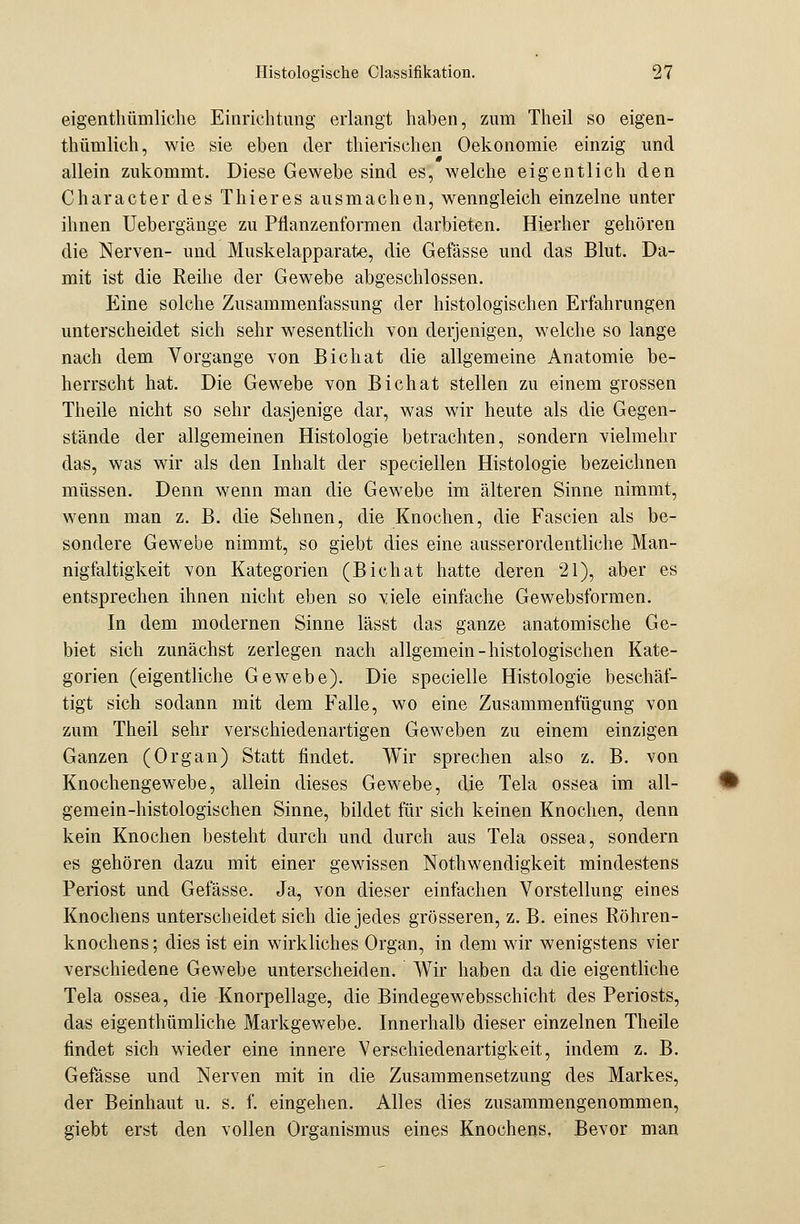 eigentümliche Einrichtung erlangt haben, zum Theil so eigen- tümlich, wie sie eben der thierischen Oekonomie einzig und allein zukommt. Diese Gewebe sind es, welche eigentlich den Character des Thieres ausmachen, wenngleich einzelne unter ihnen Uebergänge zu Pflanzenformen darbieten. Hierher gehören die Nerven- und Muskelapparate, die Gefässe und das Blut. Da- mit ist die Reihe der Gewebe abgeschlossen. Eine solche Zusammenfassung der histologischen Erfahrungen unterscheidet sich sehr wesentlich von derjenigen, welche so lange nach dem Vorgange von Bichat die allgemeine Anatomie be- herrscht hat. Die Gewebe von Bichat stellen zu einem grossen Theile nicht so sehr dasjenige dar, was wir heute als die Gegen- stände der allgemeinen Histologie betrachten, sondern vielmehr das, was wir als den Inhalt der speciellen Histologie bezeichnen müssen. Denn wenn man die Gewebe im älteren Sinne nimmt, wenn man z. B. die Sehnen, die Knochen, die Fascien als be- sondere Gewebe nimmt, so giebt dies eine ausserordentliche Man- nigfaltigkeit von Kategorien (Bichat hatte deren 21), aber es entsprechen ihnen nicht eben so viele einfache Gewebsformen. In dem modernen Sinne lässt das ganze anatomische Ge- biet sich zunächst zerlegen nach allgemein-histologischen Kate- gorien (eigentliche Gewebe). Die specielle Histologie beschäf- tigt sich sodann mit dem Falle, wo eine Zusammenfügung von zum Theil sehr verschiedenartigen Geweben zu einem einzigen Ganzen (Organ) Statt findet. Wir sprechen also z. B. von Knochengewebe, allein dieses Gewebe, die Tela ossea im all- gemein-histologischen Sinne, bildet für sich keinen Knochen, denn kein Knochen besteht durch und durch aus Tela ossea, sondern es gehören dazu mit einer gewissen Nothwendigkeit mindestens Periost und Gefässe. Ja, von dieser einfachen Vorstellung eines Knochens unterscheidet sich die jedes grösseren, z. B. eines Röhren- knochens ; dies ist ein wirkliches Organ, in dem wir wenigstens vier verschiedene Gewebe unterscheiden. Wir haben da die eigentliche Tela ossea, die Knorpellage, die Bindegewebsschicht des Periosts, das eigenthümliche Markgewebe. Innerhalb dieser einzelnen Theile findet sich wieder eine innere Verschiedenartigkeit, indem z. B. Gefässe und Nerven mit in die Zusammensetzung des Markes, der Beinhaut u. s. f. eingehen. Alles dies zusammengenommen, giebt erst den vollen Organismus eines Knochens, Bevor man