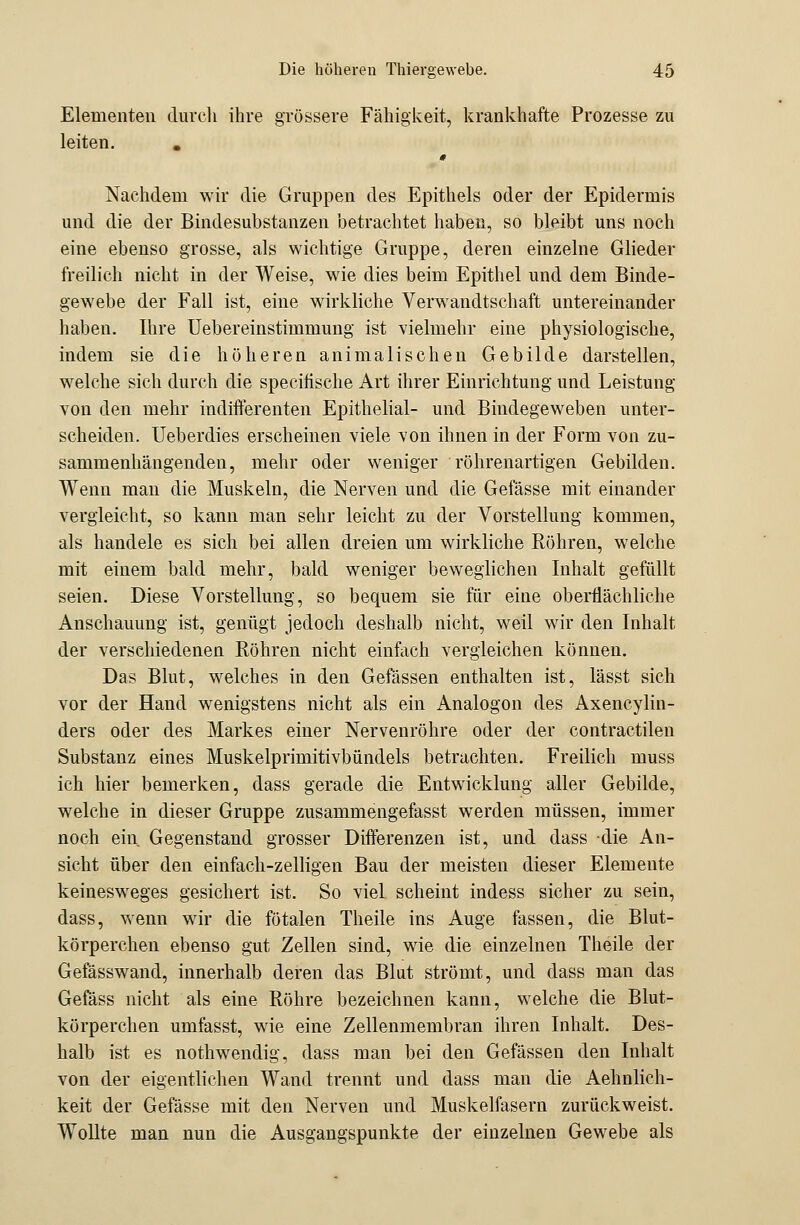 Elementen durch ihre grössere Fähigkeit, krankhafte Prozesse zu leiten. . Nachdem wir die Gruppen des Epithels oder der Epidermis und die der Bindesubstanzen betrachtet haben, so bleibt uns noch eine ebenso grosse, als wichtige Gruppe, deren einzelne Glieder freilich nicht in der Weise, wie dies beim Epithel und dem Binde- gewebe der Fall ist, eine wirkliche Verwandtschaft untereinander haben. Ihre Uebereinstimmung ist vielmehr eine physiologische, indem sie die höheren animalischen Gebilde darstellen, welche sich durch die specifische Art ihrer Einrichtung und Leistung von den mehr indifferenten Epithelial- und Bindegeweben unter- scheiden. Ueberdies erscheinen viele von ihnen in der Form von zu- sammenhängenden, mehr oder weniger röhrenartigen Gebilden. Wenn man die Muskeln, die Nerven und die Gefässe mit einander vergleicht, so kann man sehr leicht zu der Vorstellung kommen, als handele es sich bei allen dreien um wirkliche Röhren, welche mit einem bald mehr, bald weniger beweglichen Inhalt gefüllt seien. Diese Vorstellung, so bequem sie für eine oberflächliche Anschauung ist, genügt jedoch deshalb nicht, weil wir den Inhalt der verschiedenen Röhren nicht einfach vergleichen können. Das Blut, welches in den Gefässen enthalten ist, lässt sich vor der Hand wenigstens nicht als ein Analogon des Axencylin- ders oder des Markes einer Nervenröhre oder der contractilen Substanz eines Muskelprimitivbündels betrachten. Freilich muss ich hier bemerken, dass gerade die Entwicklung aller Gebilde, welche in dieser Gruppe zusammengefasst werden müssen, immer noch ein Gegenstand grosser Differenzen ist, und dass die An- sicht über den einfach-zelligen Bau der meisten dieser Elemente keinesweges gesichert ist. So viel scheint indess sicher zu sein, dass, wenn wir die fötalen Theile ins Auge fassen, die Blut- körperchen ebenso gut Zellen sind, wie die einzelnen Theile der Gefässwand, innerhalb deren das Blut strömt, und dass man das Gefass nicht als eine Röhre bezeichnen kann, welche die Blut- körperchen umfasst, wie eine Zellenmembran ihren Inhalt. Des- halb ist es nothwendig, dass man bei den Gefässen den Inhalt von der eigentlichen Wand trennt und dass man die Aehnlich- keit der Gefässe mit den Nerven und Muskelfasern zurückweist. Wollte man nun die Ausgangspunkte der einzelnen Gewebe als