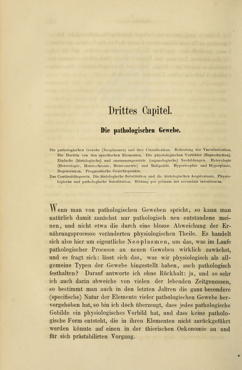 Drittes Capitel. Die pathologischen Gewebe. Die pathologischen Gewebe (Neoplasmen) und ihre Classification. Bedeutung der Vascularisation. Die Doctrin von den specifischen Elementen. Die physiologischen Vorbilder (Reproduction). Einfache (histologische) und zusammengesetzte (organologische) Neubildungen. Heterologie (Heterotopie, Heterochrouie, Heterometrie) und Malignität. Hypertrophie und Hyperplasie. Degeneration. Prognostische Gesichtspunkte. Das Continuitätsgesetz. Die histologische Substitution und die histologischen Aecjuivalente. Physio- logische und pathologische Substitution. Bildung per primam aut secundam intentionem. Wenn man von pathologischen Geweben spricht, so kann man natürlich damit zunächst nur pathologisch neu entstandene mei- nen, und nicht etwa die durch eine blosse Abweichung der Er- nährungsprocesse veränderten physiologischen Theile. Es handelt sich also hier um eigentliche Neoplasmen, um das, was im Laufe pathologischer Processe an neuen Geweben wirklich zuwächst, und es fragt sich: lässt sich das, was wir physiologisch als all- gemeine Typen der Gewebe hingestellt haben, auch pathologisch festhalten? Darauf antworte ich ohne Rückhalt: ja, und so sehr ich auch darin abweiche von vielen der lebenden Zeitgenossen, so bestimmt man auch in den letzten Jahren die ganz besondere (specifische) Natur der Elemente vieler pathologischen Gewebe her- vorgehoben hat, so bin ich doch überzeugt, dass jedes pathologische Gebilde ein physiologisches Vorbild hat, und dass keine patholo- gische Form entsteht, die in ihren Elementen nicht zurückgeführt werden könnte auf einen in der thierischen Oekonomie an und für sich prästabilirten Vorgang.