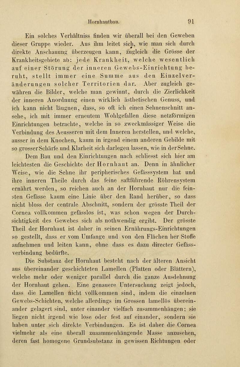 Ein solches Verhältniss linden wir überall bei den Geweben dieser Gruppe wieder. Aus ihm leitet sich, wie man sich durch direkte Anschauung überzeugen kann, zugleich die Grösse der Krankheitsgebiete ab: jede Krankheit, welche wesentlich auf einer Störung der inneren Gewebs-Einrichtung be- ruht, stellt immer eine Summe aus den Einzelver- änderungen solcher Territorien dar. Aber zugleich ge- währen die Bilder, welche man gewinnt, durch die Zierlichkeit der inneren Anordnung einen wirklich ästhetischen Genuss, und ich kann nicht läugnen, dass, so oft ich einen Sehnenschnitt an- sehe, ich mit immer erneutem Wohlgefallen diese netzförmigen Einrichtungen betrachte, welche in so zweckmässiger Weise die Verbindung des Aeusseren mit dem Inneren herstellen, und welche, ausser in dem Knochen, kaum in irgend einem anderen Gebilde mit so grosser Schärfe und Klarheit sich darlegen lassen, wie in der Sehne. Dem Bau und den Einrichtungen nach schliesst sich hier am leichtesten die Geschichte der Hornhaut an. Denn in ähnlicher Weise, wie die Sehne ihr peripherisches Gefässsystem hat und ihre inneren Theile durch das feine saftführende Röhrensystem ernährt werden, so reichen auch an der Hornhaut nur die fein- sten Gefässe kaum eine Linie über den Rand herüber, so dass nicht bloss der centrale Abschnitt, sondern der grösste Theil der Cornea vollkommen gefässlos ist, was schon wegen der Durch- sichtigkeit des Gewebes sich als nothwendig ergibt. Der grösste Theil der Hornhaut ist daher in seinen Ernährungs-Einrichtungen so gestellt, dass er vom Umfange und von den Flächen her Stoffe aufnehmen und leiten kann, ohne dass es dazu directer Gefäss- verbindung bedürfte. Die Substanz der Hornhaut besteht nach der älteren Ansicht aus übereinander geschichteten Lamellen (Platten oder Blättern), welche mehr oder weniger parallel durch die ganze Ausdehnung der Hornhaut gehen. Eine genauere Untersuchung zeigt jedoch, dass die Lamellen nicht vollkommen sind, indem die einzelnen Gewebs-Schichten, welche allerdings im Grossen lamellös überein- ander gelagert sind, unter einander vielfach zusammenhängen; sie liegen nicht irgend wie lose oder fest auf einander, sondern sie haben unter sich direkte Verbindungen. Es ist daher die Cornea vielmehr als eine überall zusammenhängende Masse anzusehen, deren fast homogene Grundsubstanz in gewissen Richtungen oder