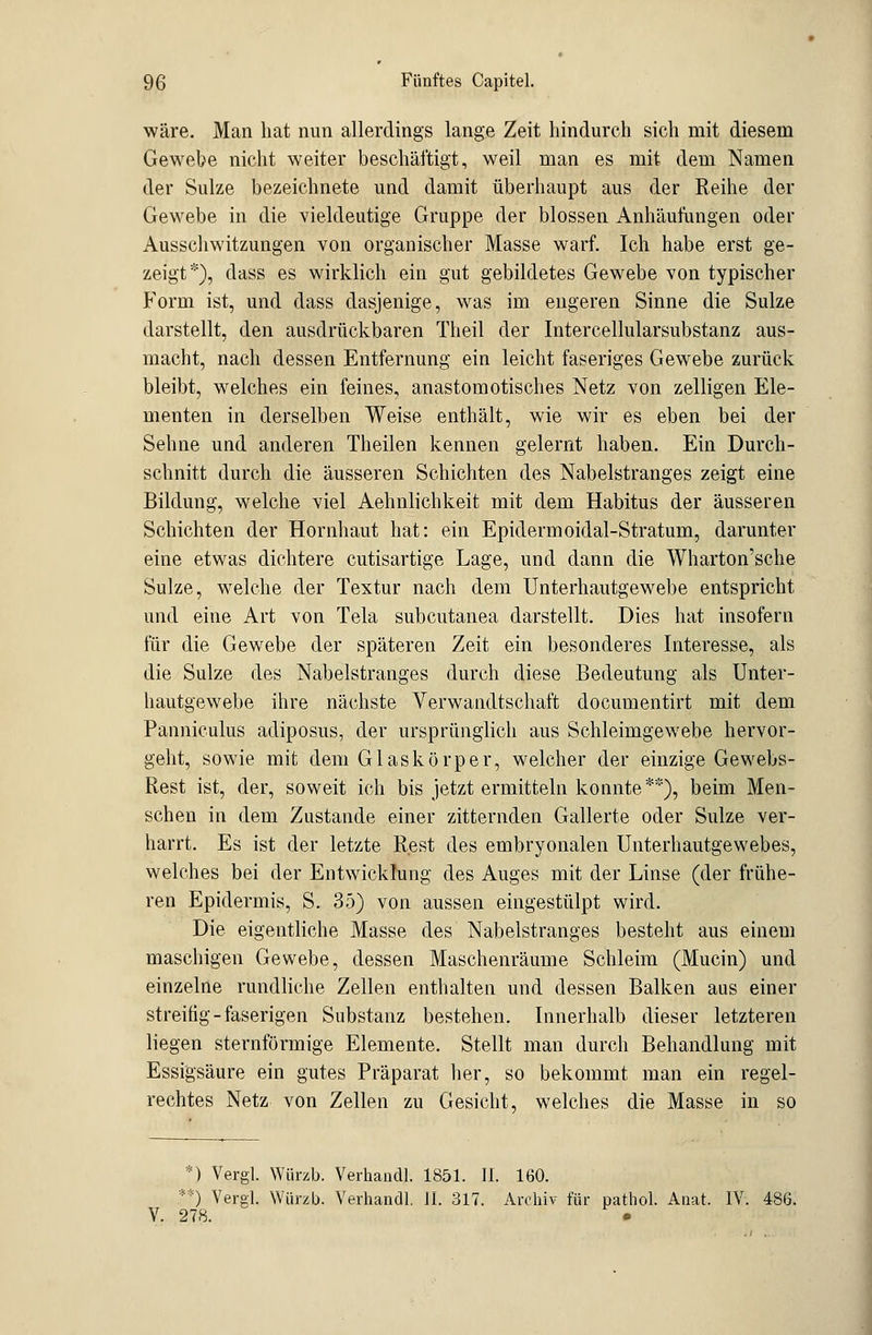 wäre. Man hat nun allerdings lange Zeit hindurch sich mit diesem Gewebe nicht weiter beschäftigt, weil man es mit dem Namen der Sülze bezeichnete und damit überhaupt aus der Reihe der Gewebe in die vieldeutige Gruppe der blossen Anhäufungen oder Ausschwitzungen von organischer Masse warf. Ich habe erst ge- zeigt*), dass es wirklich ein gut gebildetes Gewebe von typischer Form ist, und dass dasjenige, was im engeren Sinne die Sülze darstellt, den ausdrückbaren Theil der Intercellularsubstanz aus- macht, nach dessen Entfernung ein leicht faseriges Gewebe zurück bleibt, welches ein feines, anastomotisches Netz von zelligen Ele- menten in derselben Weise enthält, wie wir es eben bei der Sehne und anderen Theilen kennen gelernt haben. Ein Durch- schnitt durch die äusseren Schichten des Nabelstranges zeigt eine Bildung, welche viel Aehnlichkeit mit dem Habitus der äusseren Schichten der Hornhaut hat: ein Epidermoidal-Stratum, darunter eine etwas dichtere cutisartige Lage, und dann die Wharton'sche Sülze, welche der Textur nach dem Unterhautgewebe entspricht und eine Art von Tela subcutanea darstellt. Dies hat insofern für die Gewebe der späteren Zeit ein besonderes Interesse, als die Sülze des Nabelstranges durch diese Bedeutung als Unter- hautgewebe ihre nächste Verwandtschaft documentirt mit dem Panniculus adiposus, der ursprünglich aus Schleimgewebe hervor- geht, sowie mit dem Glaskörper, welcher der einzige Gewebs- Rest ist, der, soweit ich bis jetzt ermitteln konnte**), beim Men- schen in dem Zustande einer zitternden Gallerte oder Sülze ver- harrt. Es ist der letzte Rest des embryonalen Unterhautgewebes, welches bei der Entwicklung des Auges mit der Linse (der frühe- ren Epidermis, S. 35) von aussen eingestülpt wird. Die eigentliche Masse des Nabelstranges besteht aus einem maschigen Gewebe, dessen Maschenräume Schleim (Mucin) und einzelne rundliche Zellen enthalten und dessen Balken aus einer streifig-faserigen Substanz bestehen. Innerhalb dieser letzteren liegen sternförmige Elemente. Stellt man durch Behandlung mit Essigsäure ein gutes Präparat her, so bekommt man ein regel- rechtes Netz von Zellen zu Gesicht, welches die Masse in so *) Vergl. Würzb. Verhandl. 1851. II. 160. .**) Vergl. Würzb. Verhandl. 11. 317. Archiv für pathol. Anat. IV. 486. V. 278. •