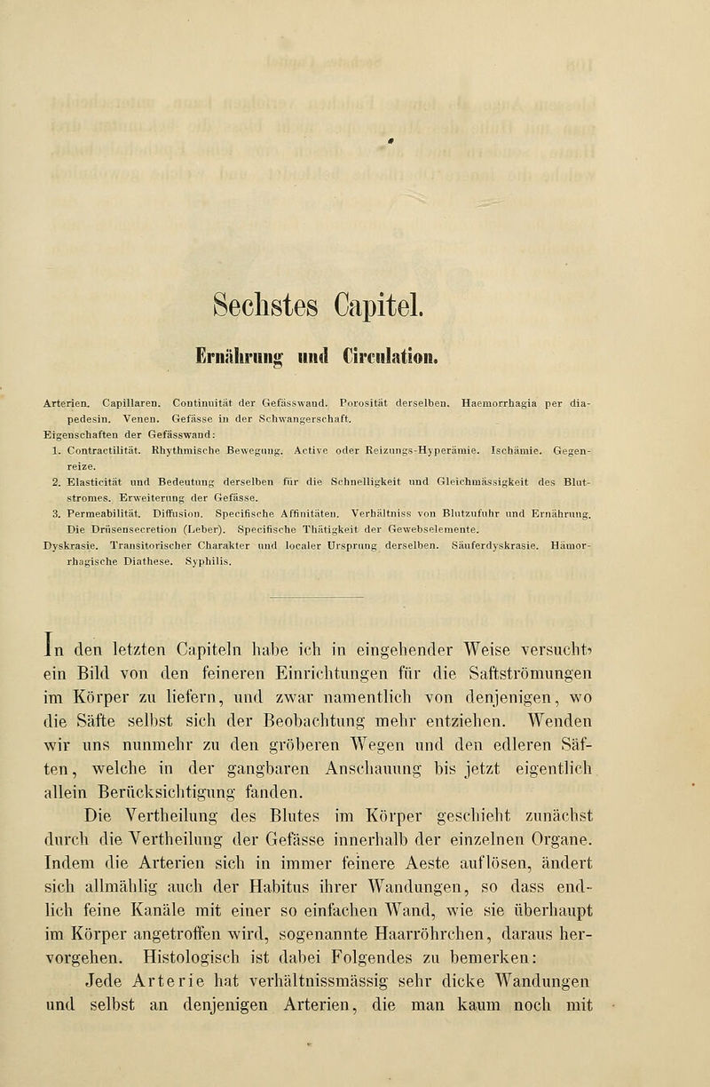 Sechstes Capitel. Ernährung und Circulation. Arterien. Capillaren. Continuität der Gefässwand. Porosität derselben. Haemorrhagia per dia- pedesin. Venen. Gefässe in der Schwangerschaft. Eigenschaften der Gefässwand: 1. Contractilität. Rhythmische Bewegung. Active oder Reizungs-Hyperämie. Ischämie. Gegen- reize. 2. Elasticität und Bedeutung derselben für die Schnelligkeit und Gleichmässigkeit des Blut- stromes. Erweiterung der Gefässe. 3. Permeabilität. Diffusion. Specifische Affinitäten. Verhältniss von Blutzufuhr und Ernährung. Die Drüsensecretion (Leber). Specifische Thätigkeit der Gewebselemente. Dyskrasie. Transitorischer Charakter und localer Ursprung derselben. Säuferdyskrasie. Hämor- rhagische Diathese. Syphilis. In den letzten Capiteln habe ich in eingehender Weise versucht-» ein Bild von den feineren Einrichtungen für die Saftströmungen im Körper zu liefern, und zwar namentlich von denjenigen, wo die Säfte selbst sich der Beobachtung mehr entziehen. Wenden wir uns nunmehr zu den gröberen Wegen und den edleren Säf- ten, welche in der gangbaren Anschauung bis jetzt eigentlich allein Berücksichtigung fanden. Die Vertheilung des Blutes im Körper geschieht zunächst durch die Vertheilung der Gefässe innerhalb der einzelnen Organe. Indem die Arterien sich in immer feinere Aeste auflösen, ändert sich allmählig auch der Habitus ihrer Wandungen, so dass end- lich feine Kanäle mit einer so einfachen Wand, wie sie überhaupt im Körper angetroffen wird, sogenannte Haarröhrchen, daraus her- vorgehen. Histologisch ist dabei Folgendes zu bemerken: Jede Arterie hat verhältnissmässig sehr dicke Wandungen und selbst an denjenigen Arterien, die man kaum noch mit