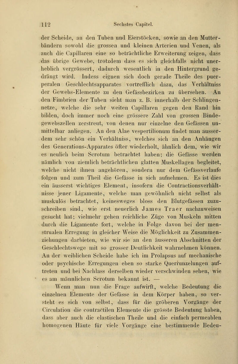 der Scheide, an den Tuben und Eierstöcken, sowie an den Mutter- bändern sowohl die grossen und kleinen Arterien und Venen, als auch die Capillaren eine so beträchtliche Erweiterung zeigen, dass das übrige Gewebe, trotzdem dass es sich gleichfalls nicht uner- heblich vergrößert? dadurch wesentlich in den Hintergrund ge- drängt wird. Indess eignen sich doch gerade Theile des puer- peralen Geschlechtsapparates vortrefflich dazu, das Verhältniss der Gewebs-Elemente zu den Gefässbezirken zu übersehen. An den Fimbrien der Tuben sieht man z. B. innerhalb der Schlingen- netze, welche die sehr weiten Capillaren gegen den Rand hin bilden, doch immer noch eine grössere Zahl von grossen Binde- gewebszellen zerstreut, von denen nur einzelne den Gefässen un- mittelbar anliegen. An den Alae vespertilionum findet man ausser- dem sehr schön ein Verhältniss, welches sich an den Anhängen des Generations-Apparates öfter wiederholt, ähnlich dem, wie wir es neulich beim Scrotum betrachtet haben; die Gefässe werden nämlich von ziemlich beträchtlichen glatten Muskellagen begleitet, welche nicht ihnen angehören, sondern nur dem Gefässverlaufe folgen und zum Theil die Gefässe in sich aufnehmen. Es ist dies ein äusserst wichtiges Element, insofern die Contractionsverhält- nisse jener Ligamente, welche man gewöhnlich nicht selbst als muskulös betrachtet, keinesweges bloss den Blutgefässen zuzu- schreiben sind, wie erst neuerlich James Traer nachzuweisen gesucht hat; vielmehr gehen reichliche Züge von Muskeln mitten durch die Ligamente fort, welche in Folge davon bei der men- strualen Erregung in gleicher Weise die Möglichkeit zu Zusammen- ziehungen darbieten, wie wir sie an den äusseren Abschnitten der Geschlechtswege mit so grosser Deutlichkeit wahrnehmen können. An der weiblichen Scheide habe ich im Prolapsus auf mechanische oder psychische Erregungen eben so starke Querrunzelungen auf- treten und bei Nachlass derselben wieder verschwinden sehen, wie es am männlichen Scrotum bekannt ist. — Wenn man nun die Frage aufwirft, welche Bedeutung die einzelnen Elemente der Gefässe in dem Körper haben, so ver- steht es sich von selbst, dass für die gröberen Vorgänge der Circulation die contractilen Elemente die grösste Bedeutung haben, dass aber auch die elastischen Theile und die einfach permeablen homogenen Häute für viele Vorgänge eine bestimmende Bedeu-