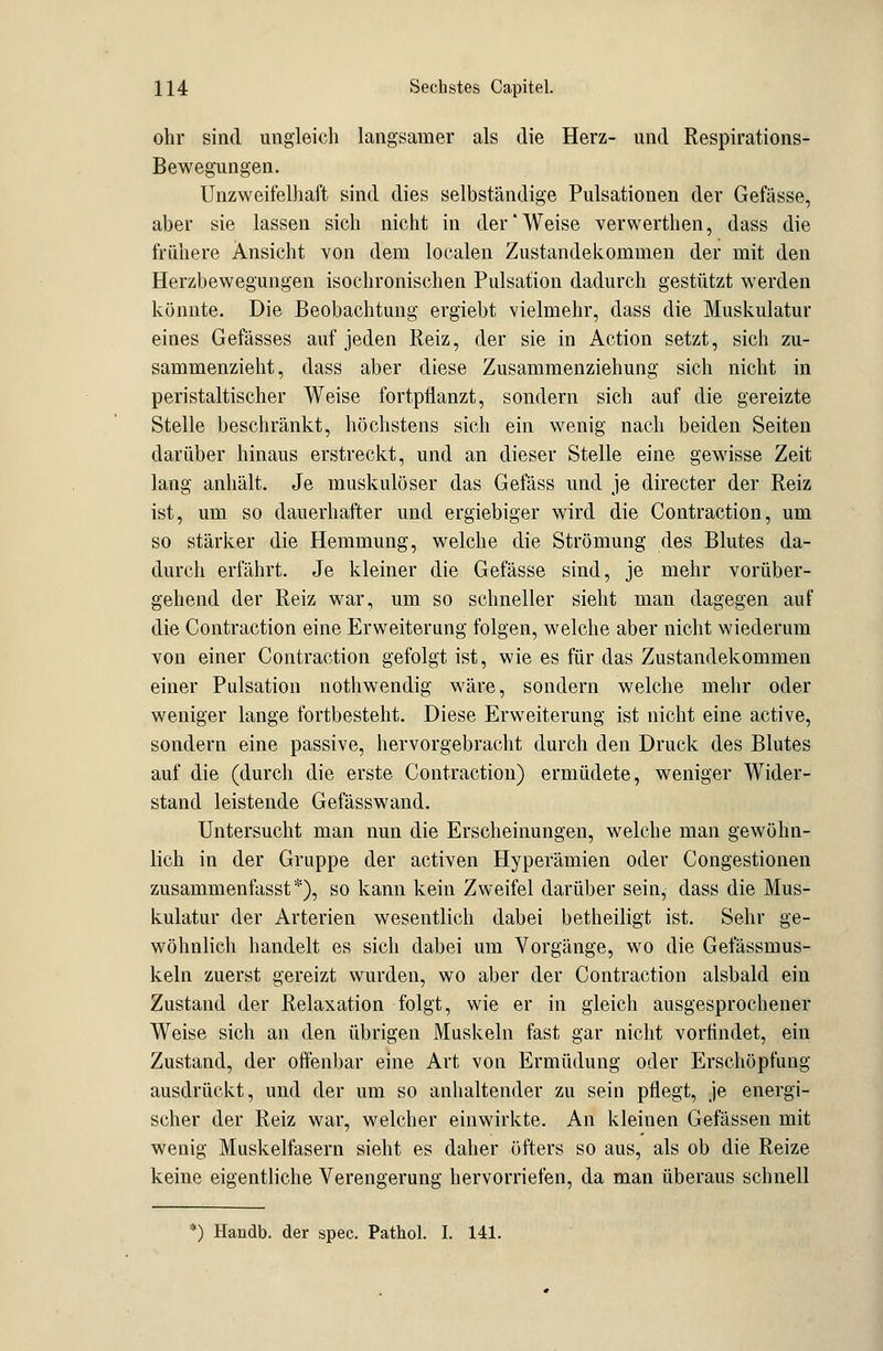 ohr sind ungleich langsamer als die Herz- und Respirations- Bewegungen. Unzweifelhaft sind dies selbständige Pulsationen der Gefässe, aber sie lassen sich nicht in der'Weise verwerthen, dass die frühere Ansicht von dem localen Zustandekommen der mit den Herzbewegungen isochronischen Pulsation dadurch gestützt werden könnte. Die Beobachtung ergiebt vielmehr, dass die Muskulatur eines Gefässes auf jeden Reiz, der sie in Action setzt, sich zu- sammenzieht, dass aber diese Zusammenziehung sich nicht in peristaltischer Weise fortpflanzt, sondern sich auf die gereizte Stelle beschränkt, höchstens sich ein wenig nach beiden Seiten darüber hinaus erstreckt, und an dieser Stelle eine gewisse Zeit lang anhält. Je muskulöser das Gefäss und je directer der Reiz ist, um so dauerhafter und ergiebiger wird die Contraction, um so stärker die Hemmung, welche die Strömung des Blutes da- durch erfährt. Je kleiner die Gefässe sind, je mehr vorüber- gehend der Reiz war, um so schneller sieht man dagegen auf die Contraction eine Erweiterung folgen, welche aber nicht wiederum von einer Contraction gefolgt ist, wie es für das Zustandekommen einer Pulsation nothwendig wäre, sondern welche mehr oder weniger lange fortbesteht. Diese Erweiterung ist nicht eine active, sondern eine passive, hervorgebracht durch den Druck des Blutes auf die (durch die erste Contraction) ermüdete, weniger Wider- stand leistende Gefässwand. Untersucht man nun die Erscheinungen, welche man gewöhn- lich in der Gruppe der activen Hyperämien oder Congestionen zusammenfasst *), so kann kein Zweifel darüber sein, dass die Mus- kulatur der Arterien wesentlich dabei betheiligt ist. Sehr ge- wöhnlich handelt es sich dabei um Vorgänge, wo die Gefässmus- keln zuerst gereizt wurden, wo aber der Contraction alsbald ein Zustand der Relaxation folgt, wie er in gleich ausgesprochener Weise sich an den übrigen Muskeln fast gar nicht vorfindet, ein Zustand, der offenbar eine Art von Ermüdung oder Erschöpfung ausdrückt, und der um so anhaltender zu sein pflegt, je energi- scher der Reiz war, welcher einwirkte. An kleinen Gefässen mit wenig Muskelfasern sieht es daher öfters so aus, als ob die Reize keine eigentliche Verengerung hervorriefen, da man überaus schnell