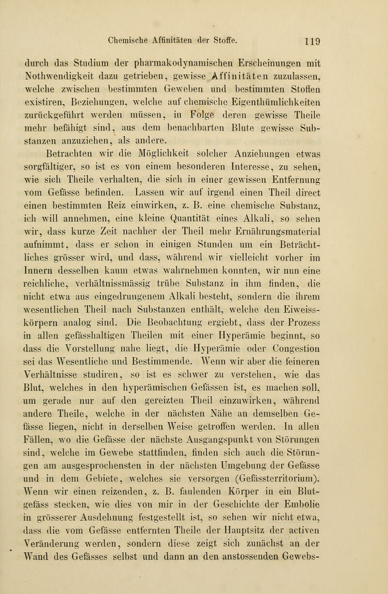 durch das Studium der pharmakodynamischen Erscheinungen mit Notwendigkeit dazu getrieben, gewisse Affinitäten zuzulassen, welche zwischen bestimmten Geweben und bestimmten Stoffen existiren, Beziehungen, welche auf chemische Eigenthümlichkeiten zurückgeführt werden müssen, in Folge deren gewisse Theile mehr befähigt sind, aus dem benachbarten Blute gewisse Sub- stanzen anzuziehen, als andere. Betrachten wir die Möglichkeit solcher Anziehungen etwas sorgfältiger, so ist es von einem besonderen Interesse, zu sehen, wie sich Theile verhalten, die sich in einer gewissen Entfernung vom Gefässe befinden. Lassen wir auf irgend einen Theil clirect einen bestimmten Reiz einwirken, z. B. eine chemische Substanz, ich will annehmen, eine kleine Quantität eines Alkali, so sehen wir, dass kurze Zeit nachher der Theil mehr Ernährungsmaterial aufnimmt, dass er schon in einigen Stunden um ein Beträcht- liches grösser wird, und dass, während wir vielleicht vorher im Innern desselben kaum etwas wahrnehmen konnten, wir nun eine reichliche, verhältnissmässig trübe Substanz in ihm finden, die nicht etwa aus eingedrungenem Alkali besteht, sondern die ihrem wesentlichen Theil nach Substanzen enthält, welche den Eiweiss- körpern analog sind. Die Beobachtung ergiebt, dass der Prozess in allen gefässhaltigen Theilen mit einer Hyperämie beginnt, so dass die Vorstellung nahe liegt, die Hyperämie oder Congestion sei das Wesentliche und Bestimmende. Wenn wir aber die feineren Verhältnisse studiren, so ist es schwer zu verstehen, wie das Blut, welches in den hyperämischen Gelassen ist, es machen soll, um gerade nur auf den gereizten Theil einzuwirken, während andere Theile, welche in der nächsten Nähe an demselben Ge- fässe liegen, nicht in derselben Weise getroffen werden. In allen Fällen, wo die Gefässe der nächste Ausgangspunkt von Störungen sind, welche im Gewebe stattfinden, finden sich auch die Störun- gen am ausgesprochensten in der nächsten Umgebung der Gefässe und in dem Gebiete, welches sie versorgen (Gefässterritorium). Wenn wir einen reizenden, z. B. faulenden Körper in ein Blut- gefäss stecken, wie dies von mir in der Geschichte der Embolie in grösserer Ausdehnung festgestellt ist, so sehen wir nicht etwa, dass die vom Gefässe entfernten Theile der Hauptsitz der activen Veränderung werden, sondern diese zeigt sich zunächst an der Wand des Gefässes selbst und dann an den anstossenden Gewebs-