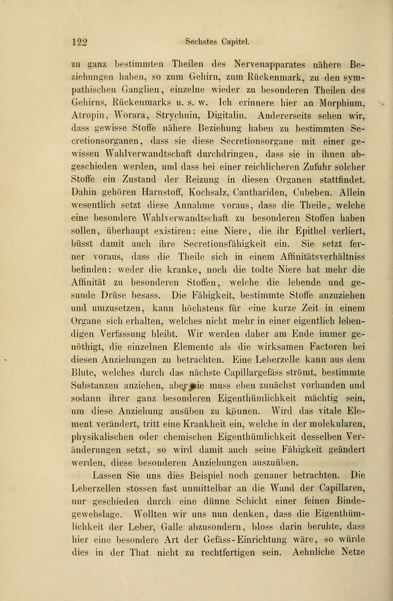 zu ganz bestimmten Theilen des Nervenapparates nähere Be- ziehungen haben, so zum Gehirn, zum Rückenmark, zu den sym- pathischen Ganglien, einzelne wieder zu besonderen Theilen des Gehirns, Rückenmarks u. s. w. Ich erinnere hier an Morphium, Atropin, Worara, Strychnin, Digitalin. Andererseits sehen wir, dass gewisse Stoffe nähere Beziehung haben zu bestimmten Se- cretionsorganen, dass sie diese Secretionsorgane mit einer ge- wissen Wahlverwandtschaft durchdringen, dass sie in ihnen ab- geschieden werden, und dass bei einer reichlicheren Zufuhr solcher Stoffe ein Zustand der Reizung in diesen Organen stattfindet. Dahin gehören Harnstoff, Kochsalz, Canthariden, Cubeben. Allein wesentlich setzt diese Annahme voraus, dass die Theile, welche eine besondere Wahlverwandtschaft zu besonderen Stoffen haben sollen, überhaupt existiren: eine Niere, die ihr Epithel verliert, büsst damit auch ihre Secretionsfähigkeit ein. Sie setzt fer- ner voraus, dass die Theile sich in einem Affinitätsverhältniss befinden: weder die kranke, noch die todte Niere hat mehr die Affinität zu besonderen Stoffen, welche die lebende und ge- sunde Drüse besass. Die Fähigkeit, bestimmte Stoße anzuziehen und umzusetzen, kann höchstens für eine kurze Zeit in einem Organe sich erhalten, welches nicht mehr in einer eigentlich leben- digen Verfassung bleibt. Wir werden daher am Ende immer ge- nöthigt, die einzelnen Elemente als die wirksamen Factoren bei diesen Anziehungen zu betrachten. Eine Leberzelle kann aus dem Blute, welches durch das nächste Capillargefäss strömt, bestimmte Substanzen anziehen, abe^jBie muss eben zunächst vorhanden und sodann ihrer ganz besonderen Eigenthümlichkeit mächtig sein, um diese Anziehung ausüben zu können. Wird das vitale Ele- ment verändert, tritt eine Krankheit ein, welche in der molekularen, physikalischen oder chemischen Eigenthümlichkeit desselben Ver- änderungen setzt, so wird damit auch seine Fähigkeit geändert werden, diese besonderen Anziehungen auszuüben. Lassen Sie uns dies Beispiel noch genauer betrachten. Die Leberzellen stossen fast unmittelbar an die Wand der Capillaren, nur geschieden durch eine dünne Schicht einer feinen Binde- gew ebslage. Wollten wir uns nun denken, dass die Eigenthüm- lichkeit der Leber, Galle abzusondern, bloss darin beruhte, dass hier eine besondere Art der Gefäss-Einrichtung wäre, so würde dies in der That nicht zu rechtfertigen sein. Aehnliche Netze