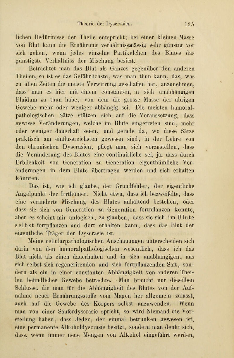 liehen Bedürfnisse der Theile entspricht; bei einer kleinen Masse von Blut kann die Ernährung verhältnissjnässig sehr günstig vor sich gehen, wenn jedes einzelne Partikelchen des Blutes das günstigste Verhältniss der Mischung besitzt. Betrachtet man das Blut als Ganzes gegenüber den anderen Theilen, so ist es das Gefährlichste, was man thun kann, das, was zu allen Zeiten die meiste Verwirrung geschaffen hat, anzunehmen, dass man es hier mit einem constanten, in sich unabhängigen Fluidum zu thun habe, von dem die grosse Masse der übrigen Gewebe mehr oder weniger abhängig sei. Die meisten humoral- pathologischen Sätze stützen sich auf die Voraussetzung, dass gewisse Veränderungen, welche im Blute eingetreten sind, mehr oder weniger dauerhaft seien, und gerade da, wo diese Sätze praktisch am einflussreichsten gewesen sind, in der Lehre von den chronischen Dyscrasien, pflegt man sich vorzustellen, dass die Veränderung des Blutes eine continuirliche sei, ja, dass durch Erblichkeit von Generation zu Generation eigenthümliche Ver- änderungen in dem Blute übertragen werden und sich erhalten könnten. Das ist, wie ich glaube, der Grundfehler, der eigentliche Angelpunkt der Irrthümer. Nicht etwa, dass ich bezweifelte, dass eine veränderte Mischung des Blutes anhaltend bestehen, oder dass sie sich von Generation zu Generation fortpflanzen könnte, aber es scheint mir unlogisch, zu glauben, dass sie sich im Blute selbst fortpflanzen und dort erhalten kann, dass das Blut der eigentliche Träger der Dyscrasie ist. Meine cellularpathologischen Anschauungen unterscheiden sich darin von den humoralpathologischen wesentlich, dass ich das Blut nicht als einen dauerhaften und in sich unabhängigen, aus sich selbst sich regenerirenden und sich fortpflanzenden Saft, son- dern als ein in einer constanten Abhängigkeit von anderen Thei- len befindliches Gewebe betrachte. Man braucht nur dieselben Schlüsse, die man für die Abhängigkeit des Blutes von der Auf- nahme neuer Ernährungsstoffe vom Magen her allgemein zulässt, auch auf die Gewebe des Körpers selbst anzuwenden. Wenn man von einer Säuferdyscrasie spricht, so wird Niemand die Vor- stellung haben, dass Jeder, der einmal betrunken gewesen ist, eine permanente Alkoholdyscrasie besitzt, sondern man denkt sich, dass, wrenn immer neue Mengen von Alkohol eingeführt werden,