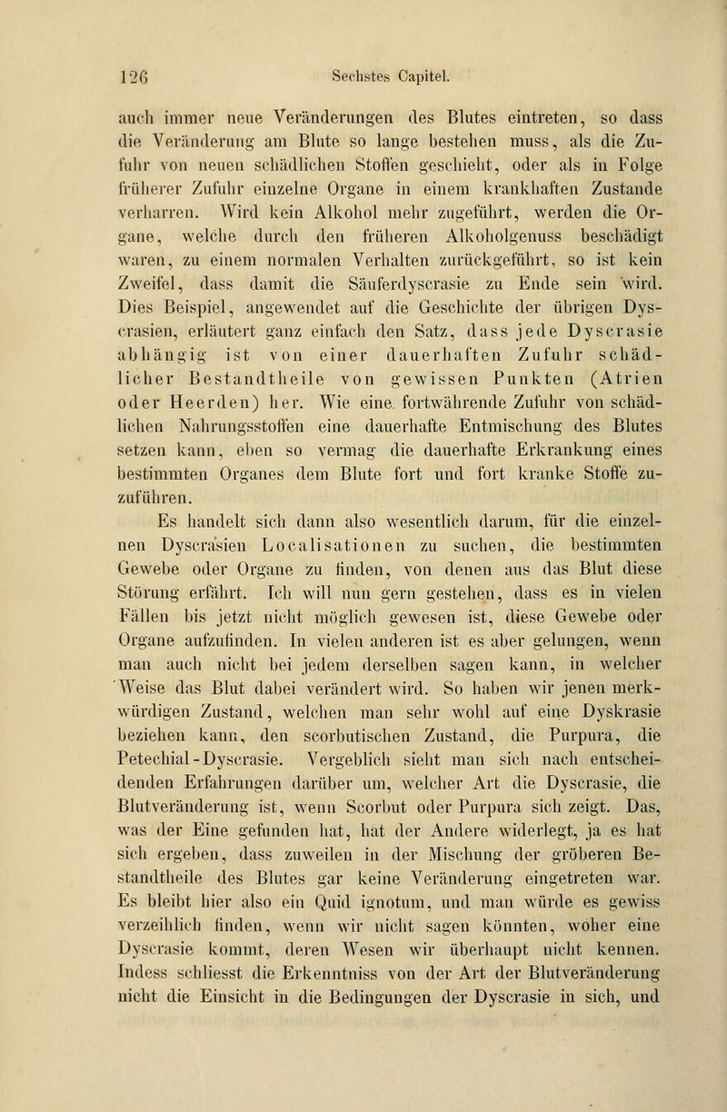 auch immer neue Veränderungen des Blutes eintreten, so dass die Veränderung am Blute so lange bestehen muss, als die Zu- fuhr von neuen schädlichen Stoffen geschieht, oder als in Folge früherer Zufuhr einzelne Organe in einem krankhaften Zustande verharren. Wird kein Alkohol mehr zugeführt, werden die Or- gane, welche durch den früheren Alkoholgenuss beschädigt waren, zu einem normalen Verhalten zurückgeführt, so ist kein Zweifel, dass damit die Säuferdyscrasie zu Ende sein wird. Dies Beispiel, angewendet auf die Geschichte der übrigen Dys- crasien, erläutert ganz einfach den Satz, dass jede Dyscrasie abhängig ist von einer dauerhaften Zufuhr schäd- licher Bestandtheile von gewissen Punkten (Atrien oder He er den) her. Wie eine, fortwährende Zufuhr von schäd- lichen Nahrungsstoffen eine dauerhafte Entmischung des Blutes setzen kann, eben so vermag die dauerhafte Erkrankung eines bestimmten Organes dem Blute fort und fort kranke Stoffe zu- zuführen. Es handelt sich dann also wesentlich darum, für die einzel- nen Dyscräsien Localisationen zu suchen, die bestimmten Gewebe oder Organe zu finden, von denen aus das Blut diese Störung erfährt. Ich will nun gern gestehen, dass es in vielen Fällen bis jetzt nicht möglich gewesen ist, diese Gewebe oder Organe aufzufinden. In vielen anderen ist es aber gelungen, wenn man auch nicht bei jedem derselben sagen kann, in welcher Weise das Blut dabei verändert wird. So haben wir jenen merk- würdigen Zustand, welchen man sehr wohl auf eine Dyskrasie beziehen kann, den scorbutischen Zustand, die Purpura, die Petechial-Dyscrasie. Vergeblich sieht man sich nach entschei- denden Erfahrungen darüber um, welcher Art die Dyscrasie, die Blutveränderung ist, wenn Scorbut oder Purpura sich zeigt. Das, was der Eine gefunden hat, hat der Andere widerlegt, ja es hat sich ergeben, dass zuweilen in der Mischung der gröberen Be- standtheile des Blutes gar keine Veränderung eingetreten war. Es bleibt hier also ein Quid ignotum, und man würde es gewiss verzeihlich finden, wenn wir nicht sagen könnten, woher eine Dyscrasie kommt, deren Wesen wir überhaupt nicht kennen. Indess schliesst die Erkenntniss von der Art der Blutveränderung nicht die Einsicht in die Bedingungen der Dyscrasie in sich, und