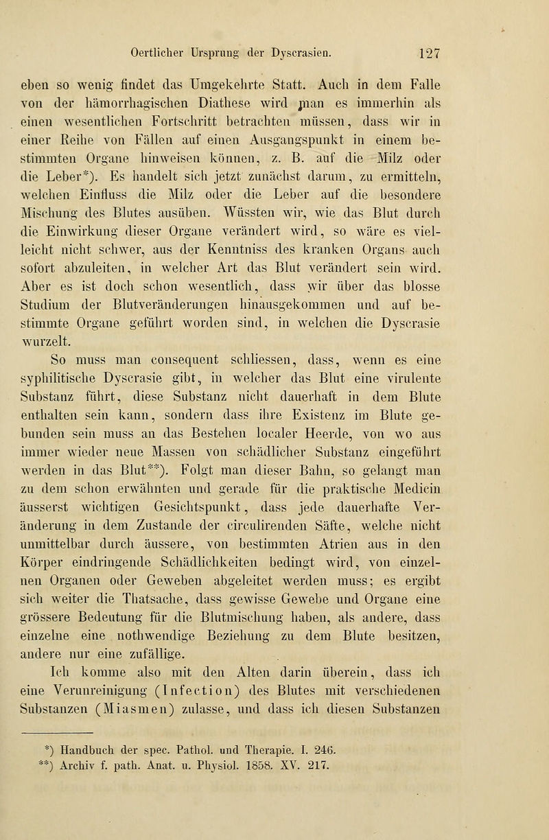 eben so wenig findet das Umgekehrte Statt. Auch in dem Falle von der hämorrhagischen Diathese wird man es immerhin als einen wesentlichen Fortschritt betrachten müssen, class wir in einer Reihe von Fällen auf einen Ausgangspunkt in einem be- stimmten Organe hinweisen können, z. B. auf die Milz oder die Leber*). Es handelt sich jetzt zunächst darum, zu ermitteln, welchen Einfluss die Milz oder die Leber auf die besondere Mischung des Blutes ausüben. Wüssten wir, wie das Blut durch die Einwirkung dieser Organe verändert wird, so wäre es viel- leicht nicht schwer, aus der Kenntniss des kranken Organs auch sofort abzuleiten, in welcher Art das Blut verändert sein wird. Aber es ist doch schon wesentlich, dass wir über das blosse Studium der Blutveränderungen hinausgekommen und auf be- stimmte Organe geführt worden sind, in welchen die Dyscrasie wurzelt. So muss man consequent schliessen, dass, wenn es eine syphilitische Dyscrasie gibt, in welcher das Blut eine virulente Substanz führt, diese Substanz nicht dauerhaft in dem Blute enthalten sein kann, sondern dass ihre Existenz im Blute ge- bunden sein muss an das Bestehen localer Heerde, von wo aus immer wieder neue Massen von schädlicher Substanz eingeführt werden in das Blut**). Folgt man dieser Bahn, so gelangt man zu dem schon erwähnten und gerade für die praktische Medicin äusserst wichtigen Gesichtspunkt, dass jede dauerhafte Ver- änderung in dem Zustande der circulirenden Säfte, welche nicht unmittelbar durch äussere, von bestimmten Atrien aus in den Körper eindringende Schädlichkeiten bedingt wird, von einzel- nen Organen oder Geweben abgeleitet werden muss; es ergibt sich weiter die Thatsache, dass gewisse Gewebe und Organe eine grössere Bedeutung für die Blutmischung haben, als andere, dass einzelne eine nothwendige Beziehung zu dem Blute besitzen, andere nur eine zufällige. Ich komme also mit den Alten darin überein, dass ich eine Verunreinigung (Infection) des Blutes mit verschiedenen Substanzen (Miasmen) zulasse, und dass ich diesen Substanzen *) Handbuch der spec. Pathol. und Therapie. I. 246. ) Archiv f. path. Anat. u. Physiol. 1858. XV. 217.