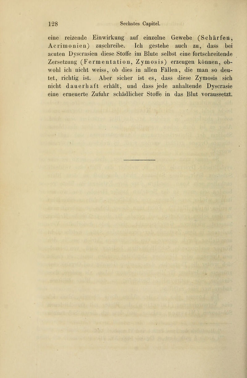 eine reizende Einwirkung auf einzelne Gewebe (Schärfen, Acrimonien) zuschreibe. Ich gestehe auch zu, dass bei acuten Dyscrasien diese Stoffe im Blute selbst eine fortschreitende Zersetzung (Fermentation, Zymosis) erzeugen können, ob- wohl ich nicht weiss, ob dies in allen Fällen, die man so deu- tet, richtig ist. Aber sicher ist es, dass diese Zymosis sich nicht dauerhaft erhält, und dass jede anhaltende Dyscrasie eine erneuerte Zufuhr schädlicher Stoffe in das Blut voraussetzt.
