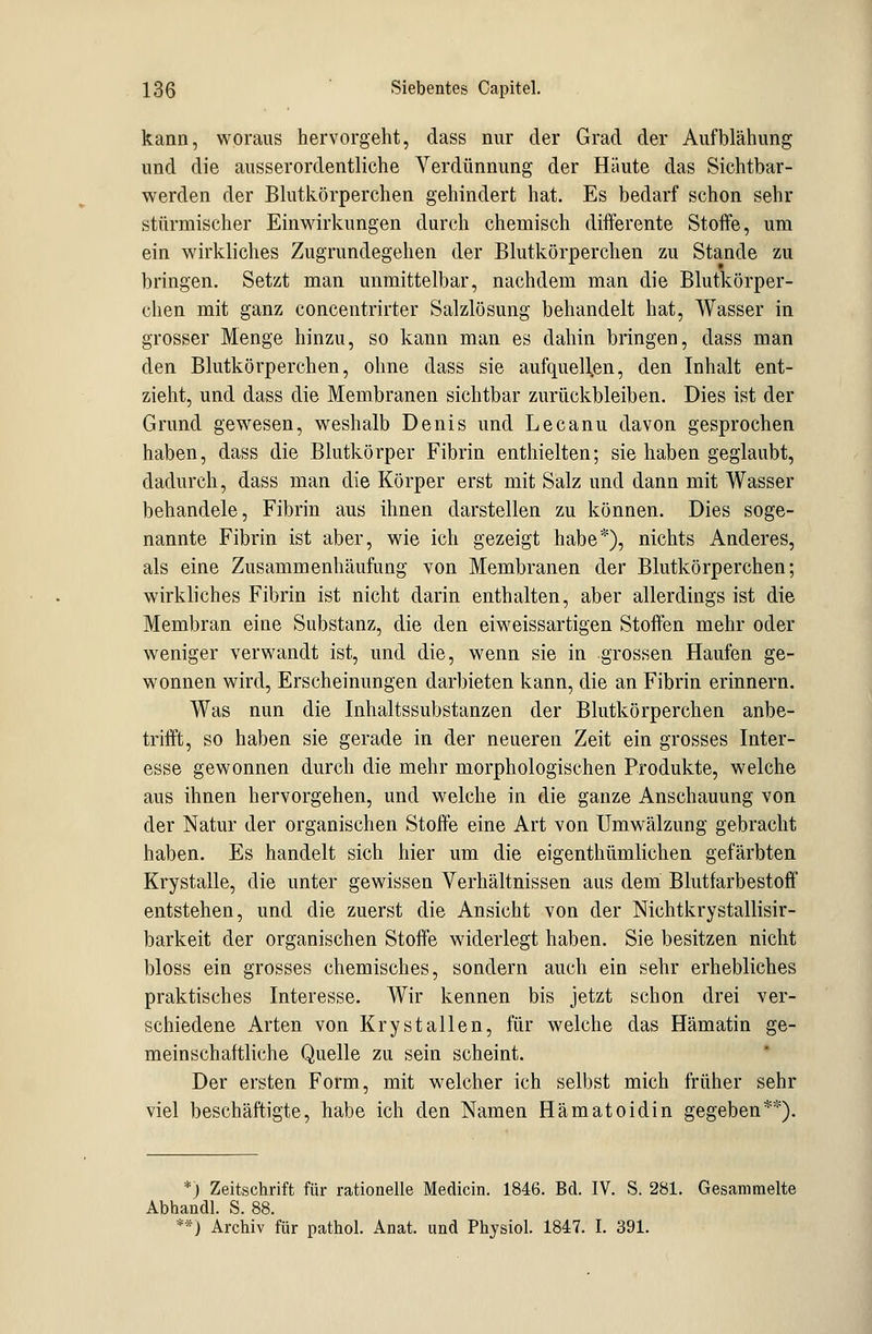 kann, woraus hervorgeht, dass nur der Grad der Aufblähung und die ausserordentliche Verdünnung der Häute das Sichtbar- werden der Blutkörperchen gehindert hat. Es bedarf schon sehr stürmischer Einwirkungen durch chemisch differente Stoffe, um ein wirkliches Zugrundegehen der Blutkörperchen zu Stande zu bringen. Setzt man unmittelbar, nachdem man die Blutkörper- chen mit ganz concentrirter Salzlösung behandelt hat, Wasser in grosser Menge hinzu, so kann man es dahin bringen, dass man den Blutkörperchen, ohne dass sie aufquellen, den Inhalt ent- zieht, und dass die Membranen sichtbar zurückbleiben. Dies ist der Grund gewesen, weshalb Denis und Lecanu davon gesprochen haben, dass die Blutkörper Fibrin enthielten; sie haben geglaubt, dadurch, dass man die Körper erst mit Salz und dann mit Wasser behandele, Fibrin aus ihnen darstellen zu können. Dies soge- nannte Fibrin ist aber, wie ich gezeigt habe*), nichts Anderes, als eine Zusammenhäufung von Membranen der Blutkörperchen; wirkliches Fibrin ist nicht darin enthalten, aber allerdings ist die Membran eine Substanz, die den eiweissartigen Stoffen mehr oder weniger verwandt ist, und die, wenn sie in grossen Haufen ge- wonnen wird, Erscheinungen darbieten kann, die an Fibrin erinnern. Was nun die Inhaltssubstanzen der Blutkörperchen anbe- trifft, so haben sie gerade in der neueren Zeit ein grosses Inter- esse gewonnen durch die mehr morphologischen Produkte, welche aus ihnen hervorgehen, und welche in die ganze Anschauung von der Natur der organischen Stoffe eine Art von Umwälzung gebracht haben. Es handelt sich hier um die eigenthümlichen gefärbten Krystalle, die unter gewissen Verhältnissen aus dem Blutfarbestoff entstehen, und die zuerst die Ansicht von der Nichtkrystallisir- barkeit der organischen Stoffe widerlegt haben. Sie besitzen nicht bloss ein grosses chemisches, sondern auch ein sehr erhebliches praktisches Interesse. Wir kennen bis jetzt schon drei ver- schiedene Arten von Kry st allen, für welche das Hämatin ge- meinschaftliche Quelle zu sein scheint. Der ersten Form, mit welcher ich selbst mich früher sehr viel beschäftigte, habe ich den Namen Hämatoidin gegeben**). *) Zeitschrift für rationelle Medicin. 1846. Bd. IV. S. 281. Gesammelte Abhandl. S. 88. **) Archiv für pathol. Anat. und Physiol. 1847. I. 391.