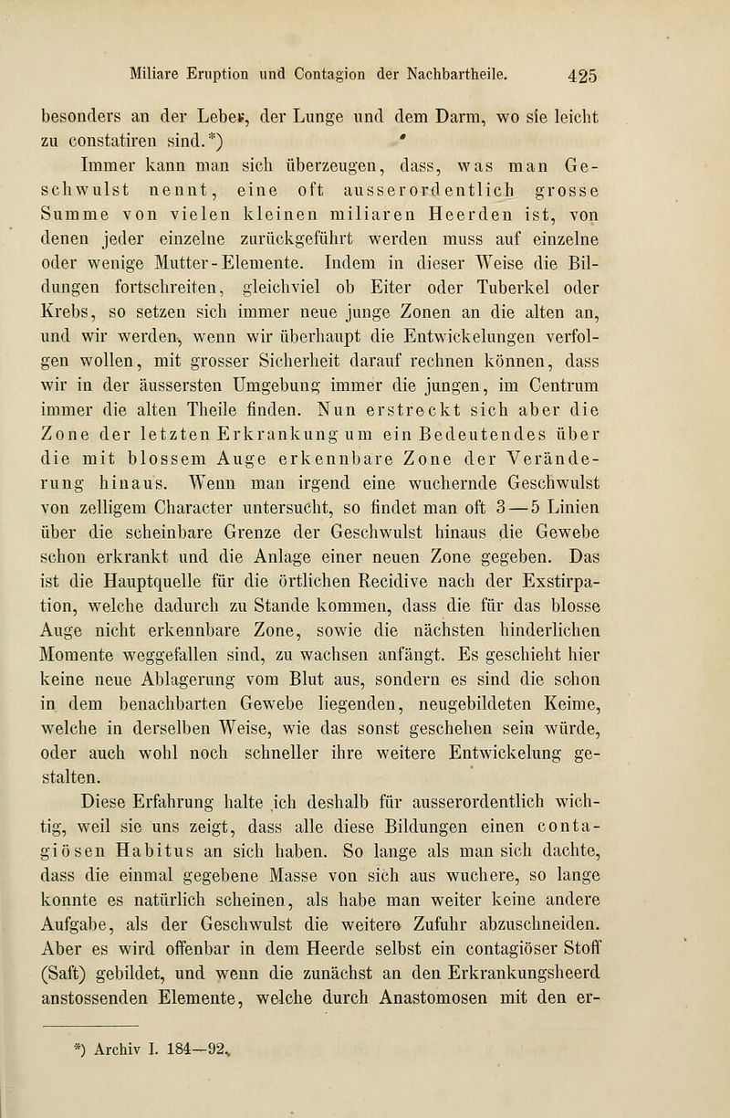 besonders an der Lebe*, der Lunge und dem Darm, wo sie leicht zu constatiren sind.*) * Immer kann man sich überzeugen, dass, was man Ge- schwulst nennt, eine oft ausserordentlich grosse Summe von vielen kleinen miliaren Heerden ist, von denen jeder einzelne zurückgeführt werden muss auf einzelne oder wenige Mutter-Elemente. Indem in dieser Weise die Bil- dungen fortschreiten, gleichviel ob Eiter oder Tuberkel oder Krebs, so setzen sich immer neue junge Zonen an die alten an, und wir werden, wenn wir überhaupt die Entwickelungen verfol- gen wollen, mit grosser Sicherheit darauf rechnen können, dass wir in der äussersten Umgebung immer die jungen, im Centrum immer die alten Theile finden. Nun erstreckt sich aber die Zone der letzten Erkrankung um ein Bedeutendes über die mit blossem Auge erkennbare Zone der Verände- rung hinaus. Wenn man irgend eine wuchernde Geschwulst von zelligem Character untersucht, so findet man oft 3 — 5 Linien über die scheinbare Grenze der Geschwulst hinaus die Gewebe schon erkrankt und die Anlage einer neuen Zone gegeben. Das ist die Hauptquelle für die örtlichen Recidive nach der Exstirpa- tion, welche dadurch zu Stande kommen, dass die für das blosse Auge nicht erkennbare Zone, sowie die nächsten hinderlichen Momente weggefallen sind, zu wachsen anfängt. Es geschieht hier keine neue Ablagerung vom Blut aus, sondern es sind die schon in dem benachbarten Gewebe liegenden, neugebildeten Keime, welche in derselben Weise, wie das sonst geschehen sein würde, oder auch wohl noch schneller ihre weitere Entwickelung ge- stalten. Diese Erfahrung halte .ich deshalb für ausserordentlich wich- tig, weil sie uns zeigt, dass alle diese Bildungen einen conta- giösen Habitus an sich haben. So lange als man sich dachte, dass die einmal gegebene Masse von sich aus wuchere, so lange konnte es natürlich scheinen, als habe man weiter keine andere Aufgabe, als der Geschwulst die weitere Zufuhr abzuschneiden. Aber es wird offenbar in dem Heerde selbst ein contagiöser Stoff (Saft) gebildet, und wenn die zunächst an den Erkrankungsheerd anstossenden Elemente, welche durch Anastomosen mit den er- *) Archiv I. 184—92..