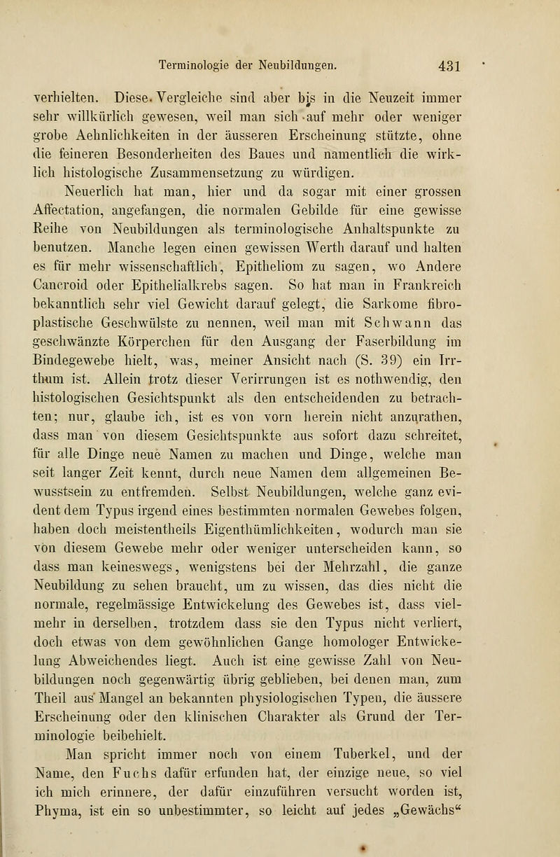 verhielten. Diese. Vergleiche sind aber bis in die Neuzeit immer sehr willkürlich gewesen, weil man sich.auf mehr oder weniger grobe Aehnlichkeiten in der äusseren Erscheinung stützte, ohne die feineren Besonderheiten des Baues und namentlich die wirk- lich histologische Zusammensetzung zu würdigen. Neuerlich hat man, hier und da sogar mit einer grossen Affeetation, angefangen, die normalen Gebilde für eine gewisse Reihe von Neubildungen als terminologische Anhaltspunkte zu benutzen. Manche legen einen gewissen Werth darauf und halten es für mehr wissenschaftlich, Epitheliom zu sagen, wo Andere Cancroid oder Epithelialkrebs sagen. So hat man in Frankreich bekanntlich sehr viel Gewicht darauf gelegt, die Sarkome fibro- plastische Geschwülste zu nennen, weil man mit Schwann das geschwänzte Körperchen für den Ausgang der Faserbildung im Bindegewebe hielt, was, meiner Ansicht nach (S. 39) ein Irr- thum ist. Allein trotz dieser Verirrungen ist es nothwendig, den histologischen Gesichtspunkt als den entscheidenden zu betrach- ten; nur, glaube ich, ist es von vorn herein nicht anzurathen, dass man von diesem Gesichtspunkte aus sofort dazu schreitet, für alle Dinge neue Namen zu machen und Dinge, welche man seit langer Zeit kennt, durch neue Namen dem allgemeinen Be- wusstsein zu entfremden. Selbst Neubildungen, welche ganz evi- dent dem Typus irgend eines bestimmten normalen Gewebes folgen, haben doch meistentheils Eigenthümlichkeiten, wodurch man sie von diesem Gewebe mehr oder weniger unterscheiden kann, so dass man keineswegs, wenigstens bei der Mehrzahl, die ganze Neubildung zu sehen braucht, um zu wissen, das dies nicht die normale, regelmässige Entwickelung des Gewebes ist, dass viel- mehr in derselben, trotzdem dass sie den Typus nicht verliert, doch etwas von dem gewöhnlichen Gange homologer Entwicke- lung Abweichendes liegt. Auch ist eine gewisse Zahl von Neu- bildungen noch gegenwärtig übrig geblieben, bei denen man, zum Theil aus'Mangel an bekannten physiologischen Typen, die äussere Erscheinung oder den klinischen Charakter als Grund der Ter- minologie beibehielt. Man spricht immer noch von einem Tuberkel, und der Name, den Fuchs dafür erfunden hat, der einzige neue, so viel ich mich erinnere, der dafür einzuführen versucht worden ist, Phyma, ist ein so unbestimmter, so leicht auf jedes „Gewächs