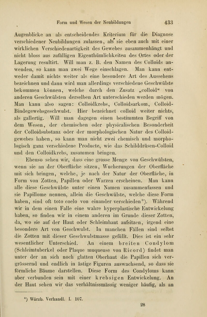Augenblicke an als entscheidendes Kriterium für die Diagnose verschiedener Neubildungen zulassen, als sie eben auch mit einer wirklichen Verschiedenartigkeit des Gewebes zusammenhängt und nicht bloss aus zufälligen Eigentümlichkeiten des Ortes oder der Lagerung resultirt. Will man z. B. den Namen des Colloids an- wenden, so kann man zwei Wege einschlagen. Man kann ent- weder damit nichts weiter als eine besondere Art des Aussehens bezeichnen und dann wird man allerdings verschiedene Geschwülste bekommen können, welche durch den Zusatz „colloid von anderen Geschwülsten derselben Art unterschieden werden mögen. Man kann also sagen: Colloidkrebs, Colloidsarkom, Colloid- Bindegewebsgeschwulst. Hier bezeichnet colloid weiter nichts, als gallertig. Will man dagegen einen bestimmten Begriff von dem Wesen, der chemischen oder physicalischen Besonderheit der Colloidsubstanz oder der morphologischen Natur des Colloid- gewebes haben, so kann man nicht zwei chemisch und morpho- logisch ganz verschiedene Producte, wie das Schilddrüsen-Colloid und den Colloidkrebs, zusammen bringen. Ebenso sehen wir, dass eine grosse Menge von Geschwülsten, wenn sie an der Oberfläche sitzen, Wucherungen der Oberfläche mit sich bringen, welche, je nach der Natur der Oberfläche, in Form von Zotten, Papillen oder Warzen erscheinen. Man kann alle diese Geschwülste unter einen Namen zusammenfassen und sie Papillome nennen, allein die Geschwülste, welche diese Form haben, sind oft toto coelo von einander verschieden*). Während wir in dem einen Falle eine wahre hyperplastische Entwickelung haben, so finden wir in einem anderen im Grunde dieser Zotten, da, wo sie auf der Haut oder Schleimhaut aufsitzen, irgend eine besondere Art von Geschwulst. In manchen Fällen sind selbst die Zotten mit dieser Geschwulstmasse gefüllt. Dies ist ein sehr wesentlicher Unterschied. An einem breiten Condylom (Schleimtuberkel oder Plaque muqueuse von Ricorcl) findet man unter der an sich noch glatten Oberhaut die Papillen sich ver- grössernd und endlich in ästige Figuren auswachsend, so dass sie förmliche Bäume darstellen. Diese Form des Condyloms kann, aber verbunden sein mit einer krebsigen Entwickelung. An der Haut sehen wir das verhältnissmässig weniger häufig, als an *) Würzb. Verhandl. I. 107. 28