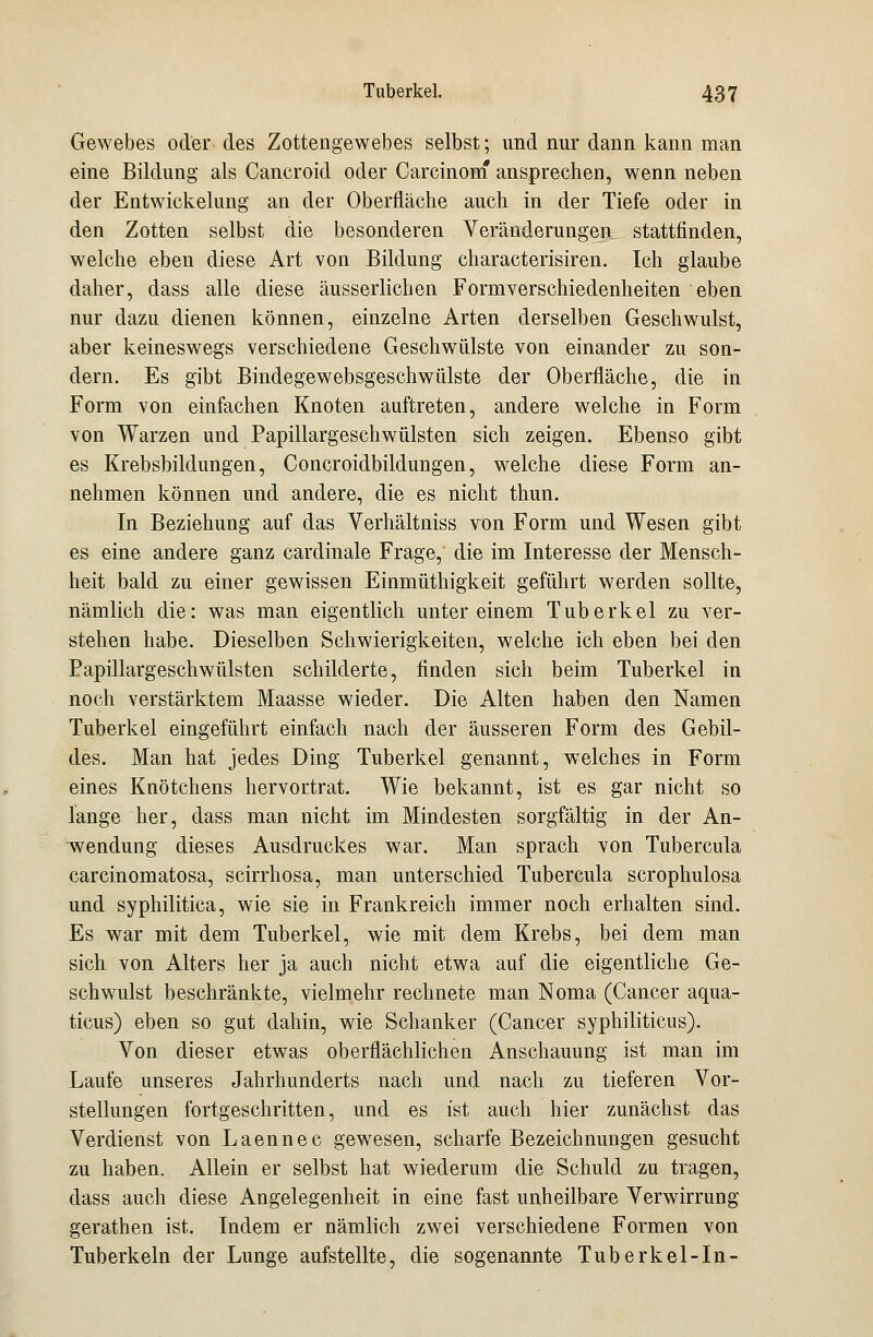 Gewebes oder des Zottengewebes selbst; und nur dann kann man eine Bildung als Cancroid oder Carcinom ansprechen, wenn neben der Entwickelung an der Oberfläche auch in der Tiefe oder in den Zotten selbst die besonderen Veränderungen stattfinden, welche eben diese Art von Bildung characterisiren. Ich glaube daher, dass alle diese äusserlichen Formverschiedenheiten eben nur dazu dienen können, einzelne Arten derselben Geschwulst, aber keineswegs verschiedene Geschwülste von einander zu son- dern. Es gibt Bindegewebsgeschwülste der Oberfläche, die in Form von einfachen Knoten auftreten, andere welche in Form von Warzen und Papillargeschwülsten sich zeigen. Ebenso gibt es Krebsbildungen, Concroidbildungen, welche diese Form an- nehmen können und andere, die es nicht thun. In Beziehung auf das Verhältniss von Form und Wesen gibt es eine andere ganz cardinale Frage, die im Interesse der Mensch- heit bald zu einer gewissen Einmüthigkeit geführt werden sollte, nämlich die: was man eigentlich unter einem Tuberkel zu ver- stehen habe. Dieselben Schwierigkeiten, welche ich eben bei den Papillargeschwülsten schilderte, finden sich beim Tuberkel in noch verstärktem Maasse wieder. Die Alten haben den Namen Tuberkel eingeführt einfach nach der äusseren Form des Gebil- des. Man hat jedes Ding Tuberkel genannt, welches in Form eines Knötchens hervortrat. Wie bekannt, ist es gar nicht so lange her, dass man nicht im Mindesten sorgfältig in der An- wendung dieses Ausdruckes war. Man sprach von Tubercula carcinomatosa, scirrhosa, man unterschied Tubercula scrophulosa und syphilitica, wie sie in Frankreich immer noch erhalten sind. Es war mit dem Tuberkel, wie mit dem Krebs, bei dem man sich von Alters her ja auch nicht etwa auf die eigentliche Ge- schwulst beschränkte, vielmehr rechnete man Noma (Cancer aqua- ticus) eben so gut dahin, wie Schanker (Cancer syphiliticus). Von dieser etwas oberflächlichen Anschauung ist man im Laufe unseres Jahrhunderts nach und nach zu tieferen Vor- stellungen fortgeschritten, und es ist auch hier zunächst das Verdienst von Laennec gewesen, scharfe Bezeichnungen gesucht zu haben. Allein er selbst hat wiederum die Schuld zu tragen, dass auch diese Angelegenheit in eine fast unheilbare Verwirrung gerathen ist. Indem er nämlich zwei verschiedene Formen von Tuberkeln der Lunge aufstellte, die sogenannte Tuberkel-In-