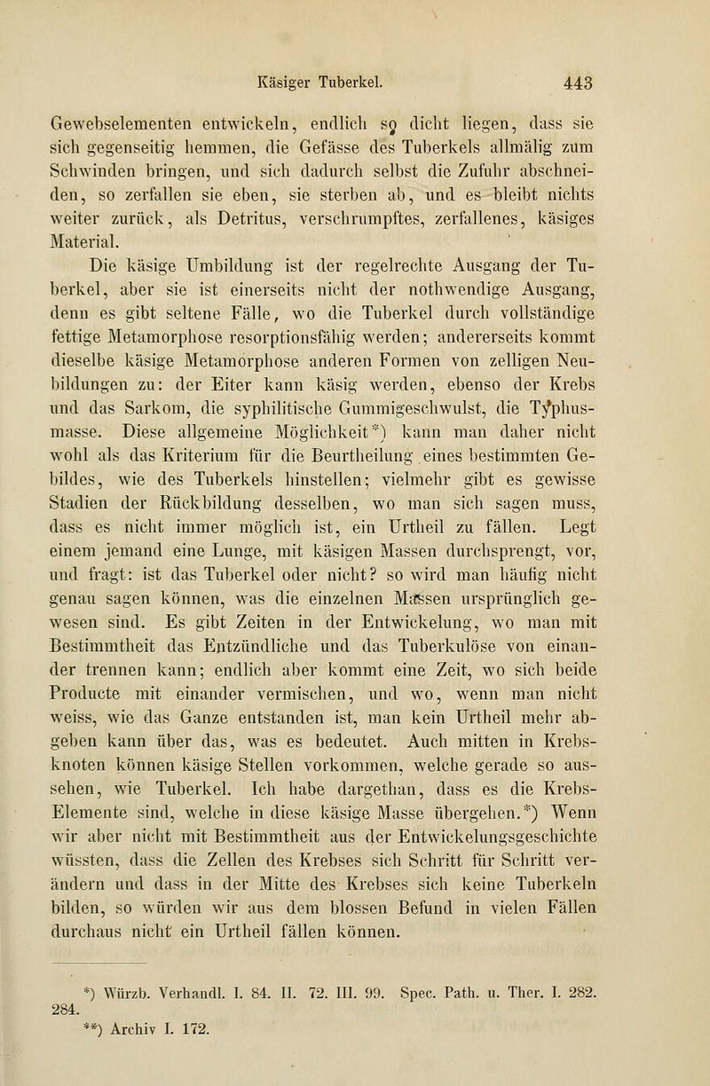 Gewebselementen entwickeln, endlich so, dicht liegen, dass sie sich gegenseitig hemmen, die Gefässe des Tuberkels allmälig zum Schwinden bringen, und sich dadurch selbst die Zufuhr abschnei- den, so zerfallen sie eben, sie sterben ab, und es bleibt nichts weiter zurück, als Detritus, verschrumpftes, zerfallenes, käsiges Material. Die käsige Umbildung ist der regelrechte Ausgang der Tu- berkel, aber sie ist einerseits nicht der nothwendige Ausgang, denn es gibt seltene Fälle, wo die Tuberkel durch vollständige fettige Metamorphose resorptionsfähig werden; andererseits kommt dieselbe käsige Metamorphose anderen Formen von zelligen Neu- bildungen zu: der Eiter kann käsig werden, ebenso der Krebs und das Sarkom, die syphilitische Gummigeschwulst, die T/phus- masse. Diese allgemeine Möglichkeit*) kann man daher nicht wohl als das Kriterium für die Beurtheilung eines bestimmten Ge- bildes, wie des Tuberkels hinstellen; vielmehr gibt es gewisse Stadien der Rückbildung desselben, wo man sich sagen muss, dass es nicht immer möglich ist, ein Urtheil zu fällen. Legt einem jemand eine Lunge, mit käsigen Massen durchsprengt, vor, und fragt: ist das Tuberkel oder nicht? so wird man häufig nicht genau sagen können, was die einzelnen Massen ursprünglich ge- wesen sind. Es gibt Zeiten in der Entwickelung, wo man mit Bestimmtheit das Entzündliche und das Tuberkulöse von einan- der trennen kann; endlich aber kommt eine Zeit, wo sich beide Producte mit einander vermischen, und wo, wenn man nicht weiss, wie das Ganze entstanden ist, man kein Urtheil mehr ab- geben kann über das, was es bedeutet. Auch mitten in Krebs- knoten können käsige Stellen vorkommen, welche gerade so aus- sehen, wie Tuberkel. Ich habe dargethan, dass es die Krebs- Elemente sind, welche in diese käsige Masse übergehen.*) Wenn wir aber nicht mit Bestimmtheit aus der Entwickelungsgeschichte wüssten, dass die Zellen des Krebses sich Schritt für Schritt ver- ändern und dass in der Mitte des Krebses sich keine Tuberkeln bilden, so würden wir aus dem blossen Befund in vielen Fällen durchaus nicht ein Urtheil fällen können. *) Würzb. Verhandl. I. 84. II. 72. III. 99. Spec. Path. u. Ther. I. 282. 284.