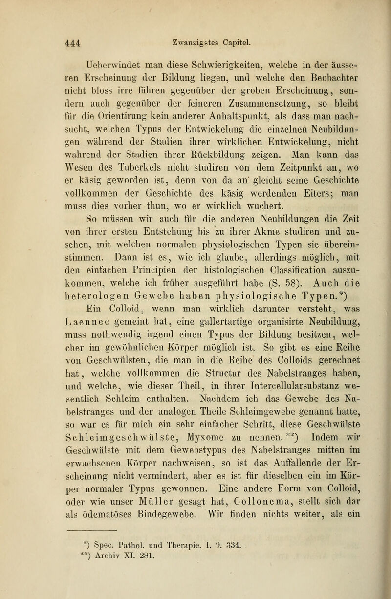 Ueberwindet man diese Schwierigkeiten, welche in der äusse- ren Erscheinung der Bildung liegen, und welche den Beobachter nicht bloss irre führen gegenüber der groben Erscheinung, son- dern auch gegenüber der feineren Zusammensetzung, so bleibt für die Orientirung kein anderer Anhaltspunkt, als dass man nach- sucht, welchen Typus der Entwickelung die einzelnen Neubildun- gen während der Stadien ihrer wirklichen Entwickelung, nicht wahrend der Stadien ihrer Rückbildung zeigen. Man kann das Wesen des Tuberkels nicht studiren von dem Zeitpunkt an, wo er käsig geworden ist, denn von da an gleicht seine Geschichte vollkommen der Geschichte des käsig werdenden Eiters; man muss dies vorher thun, wo er wirklich wuchert. So müssen wir auch für die anderen Neubildungen die Zeit von ihrer ersten Entstehung bis zu ihrer Akme studiren und zu- sehen, mit welchen normalen physiologischen Typen sie überein- stimmen. Dann ist es, wie ich glaube, allerdings möglich, mit den einfachen Principien der histologischen Classification auszu- kommen, welche ich früher ausgeführt habe (S. 58). Auch die heterologen Gewebe haben physiologische Typen.*) Ein Colloid, wenn man wirklich darunter versteht, was Laennec gemeint hat, eine gallertartige organisirte Neubildung, muss nothwendig irgend einen Typus der Bildung besitzen, wel- cher im gewöhnlichen Körper möglich ist. So gibt es eine Reihe von Geschwülsten, die man in die Reihe des Colloids gerechnet hat, welche vollkommen die Structur des Nabelstranges haben, und welche, wie dieser Theil, in ihrer Intercellularsubstanz we- sentlich Schleim enthalten. Nachdem ich das Gewebe des Na- belstranges und der analogen Theile Schleimgewebe genannt hatte, so war es für mich ein sehr einfacher Schritt, diese Geschwülste Schleimgeschwülste, Myxome zu nennen.**) Indem wir Geschwülste mit dem Gewebstypus des Nabelstranges mitten im erwachsenen Körper nachweisen, so ist das Auffallende der Er- scheinung nicht vermindert, aber es ist für dieselben ein im Kör- per normaler Typus gewonnen. Eine andere Form von Colloid, oder wie unser Müller gesagt hat, Collonema, stellt sich dar als ödematöses Bindegewebe. Wir finden nichts weiter, als ein *) Spec. Pathol. und Therapie. I. 9. 334. **) Archiv XI. 281.