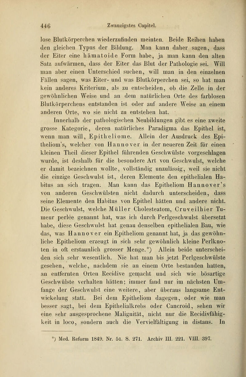 lose Blutkörperchen wiederzufinden meinten. Beide Reihen haben den gleichen Typus der Bildung. Man kann daher sagen, dass der Eiter eine hämatoide Form habe, ja man kann den alten Satz aufwärmen, dass der Eiter das Blut der Pathologie sei. Will man aber einen Unterschied suchen, will man in den einzelnen Fällen sagen, was Eiter- und was Blutkörperchen sei, so hat man kein anderes Kriterium, als zu entscheiden, ob die Zelle in der gewöhnlichen Weise und an dem natürlichen Orte des farblosen Blutkörperchens entstanden ist oder auf andere Weise an einem anderen Orte, wo sie nicht zu entstehen hat. Innerhalb der pathologischen Neubildungen gibt es eine zweite grosse Kategorie, deren natürliches Paradigma das Epithel ist, wenn man will, Epitheliome. Allein der Ausdruck des Epi- theliom's, welcher von Hannover in der neueren Zeit für einen kleinen Theil dieser Epithel führenden Geschwülste vorgeschlagen wurde, ist deshalb für die besondere Art von Geschwulst, welche er damit bezeichnen wollte, vollständig unzulässig, weil sie nicht die einzige Geschwulst ist, deren Elemente den epithelialen Ha- bitus an sich tragen. Man kann das Epitheliom Hannover's von anderen Geschwülsten nicht dadurch unterscheiden, dass seine Elemente den Habitus von Epithel hätten und andere nicht. Die Geschwulst, welche Müller Cholesteatom, Cruveilhier Tu- meur perlee genannt hat, was ich durch Perlgeschwulst übersetzt habe, diese Geschwulst hat genau denselben epithelialen Bau, wie das, was Hannover ein Epitheliom genannt hat, ja das gewöhn- liche Epitheliom erzeugt in sich sehr gewöhnlich kleine Perlkno- ten in oft erstaunlich grosser Menge.*) Allein beide unterschei- den sich sehr wesentlich. Nie hat man bis jetzt Perlgeschwülste gesehen, welche, nachdem sie an einem Orte bestanden hatten, an entfernten Orten Recidive gemacht und sich wie bösartige Geschwülste verhalten hätten; immer fand nur im nächsten Um- fange der Geschwulst eine weitere, aber überaus langsame Ent- wickelung statt. Bei dem Epitheliom dagegen, oder wie man besser sagt, bei dem Epithelialkrebs oder Cancroid, sehen wir eine sehr ausgesprochene Malignität, nicht nur die Recidivfähig- keit in loco, sondern auch die Vervielfältigung in distans. In fc) Med. Reform 1849. Nr. 51. S. 271. Archiv III. 221. VIII. 397.