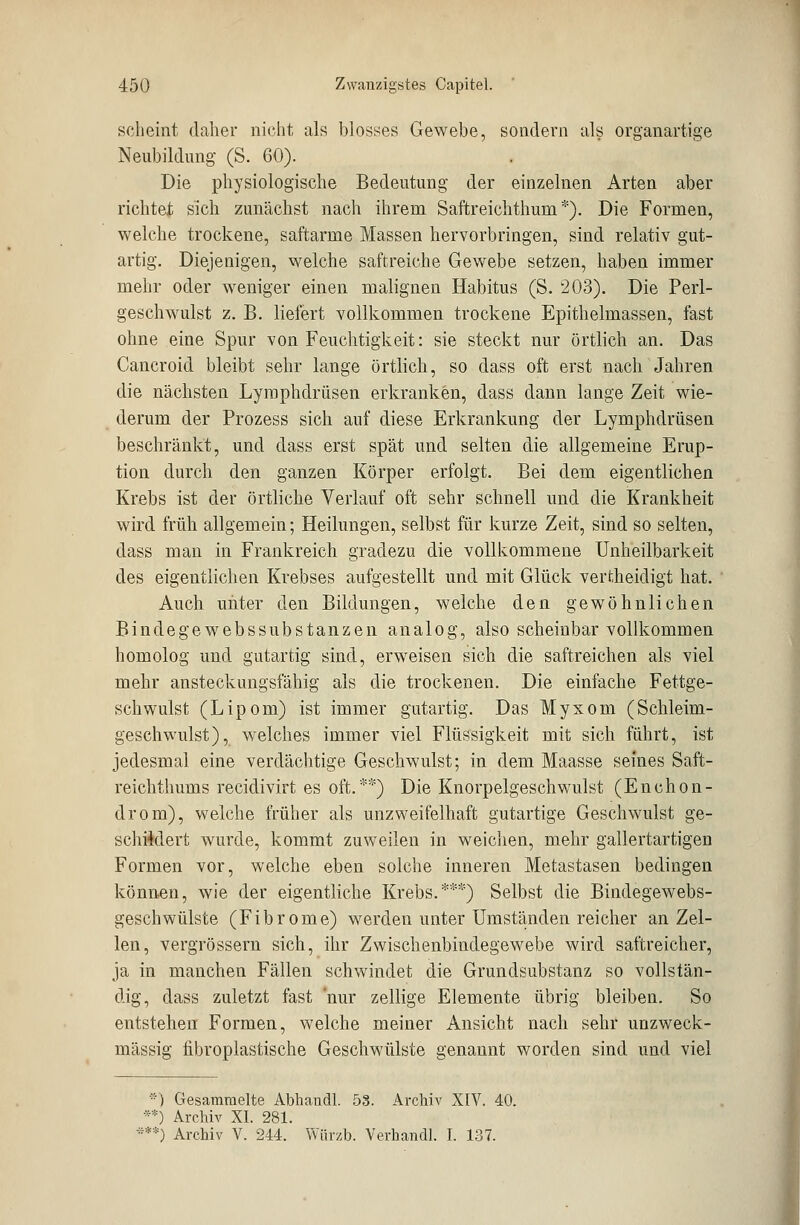 scheint daher nicht als blosses Gewebe, sondern als organartige Neubildung (S. 60). Die physiologische Bedeutung der einzelnen Arten aber richtet sich zunächst nach ihrem Saftreichthum *). Die Formen, welche trockene, saftarme Massen hervorbringen, sind relativ gut- artig. Diejenigen, welche saftreiche Gewebe setzen, haben immer mehr oder weniger einen malignen Habitus (S. 203). Die Perl- geschwulst z. B. liefert vollkommen trockene Epithelmassen, fast ohne eine Spur von Feuchtigkeit: sie steckt nur örtlich an. Das Cancroid bleibt sehr lange örtlich, so dass oft erst nach Jahren die nächsten Lymphdrüsen erkranken, dass dann lange Zeit wie- derum der Prozess sich auf diese Erkrankung der Lymphdrüsen beschränkt, und dass erst spät und selten die allgemeine Erup- tion durch den ganzen Körper erfolgt. Bei dem eigentlichen Krebs ist der örtliche Verlauf oft sehr schnell und die Krankheit wird früh allgemein; Heilungen, selbst für kurze Zeit, sind so selten, dass man in Frankreich gradezu die vollkommene Unheilbarkeit des eigentlichen Krebses aufgestellt und mit Glück vertheidigt hat. Auch unter den Bildungen, welche den gewöhnlichen Bindegewebssubstanzen analog, also scheinbar vollkommen homolog und gutartig sind, erweisen sich die saftreichen als viel mehr ansteckungsfähig als die trockenen. Die einfache Fettge- schwulst (Lipom) ist immer gutartig. Das Myxom (Schleim- geschwulst), welches immer viel Flüssigkeit mit sich führt, ist jedesmal eine verdächtige Geschwulst; in dem Maasse seines Saft- reichthums recidivirt es oft.'**) Die Knorpelgeschwulst (Enchon- drom), welche früher als unzweifelhaft gutartige Geschwulst ge- schildert wurde, kommt zuweilen in weichen, mehr gallertartigen Formen vor, welche eben solche inneren Metastasen bedingen können, wie der eigentliche Krebs.***) Selbst die Bindegewebs- geschwülste (Fibrome) werden unter Umständen reicher an Zel- len, vergrössern sich, ihr Zwischenbindegewebe wird saftreicher, ja in manchen Fällen schwindet die Grundsubstanz so vollstän- dig, dass zuletzt fast nur zellige Elemente übrig bleiben. So entstehen Formen, welche meiner Ansicht nach sehr unzweck- mässig fibroplastische Geschwülste genannt worden sind und viel •■) Gesammelte Abbandl. 53. Archiv XIV. 40. **) Archiv XL 281. ***) Archiv V. 244. Würzb. Verbandl. I. 137.