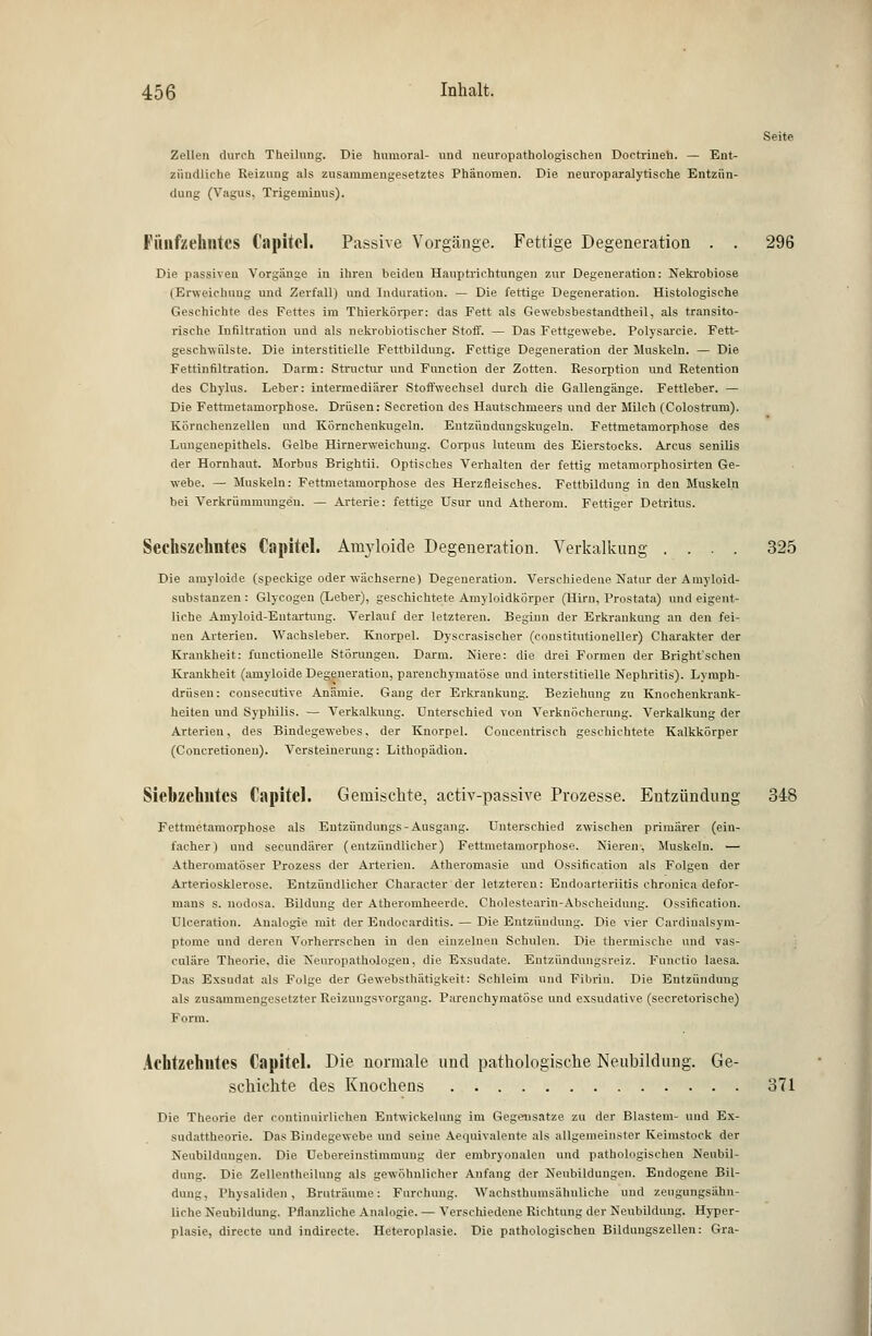 Seite Zellen durch Theilung. Die humoral- und neuropathologischen Doetriueh. — Ent- zündliche Reizung als zusammengesetztes Phänomen. Die neuroparalytische Entzün- dung (Vagus, Trigeminus). Fünfzehntes Capitel. Passive Vorgänge. Fettige Degeneration . . 296 Die passiven Vorgänge in ihren beiden Hauptrichtungen zur Degeneration: Nekrobiose (Erweichung und Zerfall) und Induration. — Die fettige Degeneration. Histologische Geschichte des Fettes im Thierkörper: das Fett als Gewebsbestandtheil, als transito- rische Infiltration und als nekrobiotischer Stoff. — Das Fettgewebe. Polysarcie. Fett- gesehwiüste. Die interstitielle Fettbildung. Fettige Degeneration der Muskeln. — Die Fettinfiltration. Darm: Structur und Function der Zotten. Resorption und Retention des Chylus. Leber: intermediärer Stoffwechsel durch die Gallengänge. Fettleber. — Die Fettmetamorphose. Drüsen: Secretion dos Hautschmeers und der Milch (Colostrum). Körnchenzellen und Körnchenkugeln. Entzüudungskugeln. Fettmetamorphose des Lungeuepithels. Gelbe Hirnerweichung. Corpus luteum des Eierstocks. Arcus senilis der Hornhaut. Morbus Brightii. Optisches Verhalten der fettig metamorphosirten Ge- webe. — Muskeln: Fettmetamorphose des Herzfleisches. Fettbildung in den Muskeln bei Verkrümmungen. — Arterie: fettige Usur und Atherom. Fettiger Detritus. Sechszehntes Capitel. Amyloide Degeneration. Verkalkung .... 325 Die amyloide (speckige oder wächserne) Degeneration. Verschiedene Natur der Ainyloid- substanzen: Glycogen (Leber), geschichtete Amyloidkörper (Hirn, Prostata) und eigent- liche Amyloid-Entartung. Verlauf der letzteren. Beginn der Erkrankung an den fei- nen Arterien. Wachsleber. Knorpel. Dyscrasischer (constitutioneller) Charakter der Krankheit: functionelle Störungen. Darm. Niere: die drei Formen der Bright'schen Krankheit (amyloide Degeneration, parenchymatöse und interstitielle Nephritis). Lymph- drüsen : consecutive Anämie. Gang der Erkrankung. Beziehung zu Knochenkrank- heiten und Syphilis. — Verkalkung. Unterschied von Verknöcherung. Verkalkung der Arterien, des Bindegewebes, der Knorpel. Coucentrisch geschichtete Kalkkörper (Concretionen). Versteinerung: Lithopädion. Siebzehntes Capitel. Gemischte, activ-passive Prozesse. Entzündung 348 Fettmetamorphose als Eutzündungs- Ausgang. Unterschied zwischen primärer (ein- facher) und secundärer (entzündlicher) Fettmetamorphose. Nieren. Muskeln. — Atheromatöser Prozess der Arterien. Atheromasie und Ossification als Folgen der Arteriosklerose. Entzündlicher Character der letzteren: Endoarteriitis chronica defpr- mans s. nodosa. Bildung der Atheromheerde. Cholestearin-Abscheidung. Ossification. Ulceration. Analogie mit der Endoearditis. — Die Entzündung. Die vier Cardinalsym- ptome und deren Vorherrschen in den einzelnen Schulen. Die thermische und vas- culäre Theorie, die Neuropathologen, die Exsudate. Entzündungsreiz. Functio laesa. Das Exsudat als Folge der Gewebsthätigkeit: Schleim und Fibrin. Die Entzündung als zusammengesetzter Reizungsvorgang. Parenchymatöse und exsudative (secretorische) Form. Achtzehntes Capitel. Die normale und pathologische Neubildung. Ge- schichte des Knochens 371 Die Theorie der continuirlichen Entwicklung im Gegensätze zu der Blastem- und Ex- sudattheorie. Das Bindegewebe und seine Aequivalente als allgemeinster Keimstock der Neubildungen. Die Uebereinstimmung der embryonalen und pathologischen Neubil- dung. Die Zeilentheilung als gewöhnlicher Anfang der Neubildungen. Endogene Bil- dung, Physaliden , Bruträume: Furchung. Wachsthumsälmliche und zeugungsähn- liche Neubildung. Pflanzliche Analogie. — Verschiedene Richtung der Neubildung. Hyper- plasie, directe und indirecte. Heteroplasie. Die pathologischen Bildungszellen: Gra-