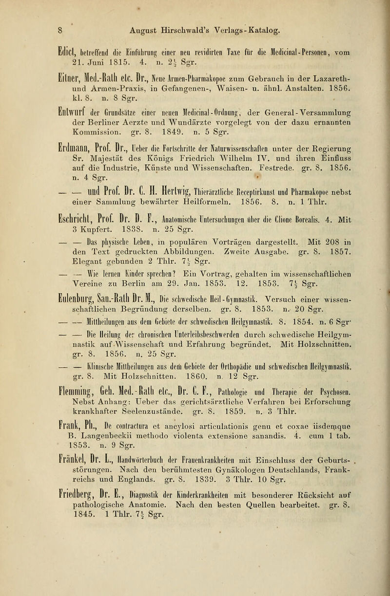 Edicl, betreffend die Einführung einer neu rcvidirlcn Taxe für die Medicinal-Personen, vom 21. Juni 1815. 4. n. 2\ Sgr. EilllCr, Med.-Batu Clc. Dr., Neue Armen-Pharmakopoe zum Gebrauch in der Lazareth- und Armen-Praxis, in Gefangenen-, Waisen- u. ähnl. Anstalten. 1856. kl. 8. n. 8 Sgr. Entwurf der Grundsätze einer neuen Medicinal-Ordnung, der General-Versammlung der Berliner Aerzte und Wundärzte vorgelegt von der dazu ernannten Kommission, gr. 8. 1849. n. 5 Sgr. 1, Prof. Dr., lieber die Forlschritte der Naturwissenschaften unter der Regierung Sr. Majestät des Königs Friedrich Wilhelm IV. und ihren Einfluss auf die Industrie, Künste und Wissenschaften. Festrede, gr. 8. 1856. n. 4 Sgr. Ulld Prof. Dr. C. H. Hei'lwig, Tierärztliche Receplirkunst und Pharmakopoe nebst einer Sammlung bewährter Heilformeln. 1856. 8. n. 1 Thlr. Eschricllt, Prof. Dr. D. F., Anatomische Untersuchungen über die Clione Borealis. 4. Mit 3 Kupfert. 1838. n. 25 Sgr. — — Das physische Lehen, in populären Vorträgen dargestellt. Mit 208 in den Text gedruckten Abbildungen. Zweite Ausgabe, gr. 8. 1857. Elegant gebunden 2 Thlr. 7| Sgr. — — Wie lernen Kinder sprechen? Ein Vortrag, gehalten im wissenschaftlichen Vereine zu Berlin am 29. Jan. 1853. 12. 1853. 7§ Sgr. Elllenblirg, San.-Ralll Dr. M., Die schwedische Heil-Gymnastik. Versuch einer wissen- schaftlichen Begründung derselben, gr. 8. 1853. n. 20 Sgr. Mittheilungen aus dem Gebiete der schwedischen Heilgymnastik. 8. 1854. n. 6 Sgr- — — Die Heilung der chronischen l'nterleibsbeschwerden durch schwedische Heilgym- nastik auf Wissenschaft und Erfahrung begründet. Mit Holzschnitten, gr. 8. 1856. u. 25 Sgr. — — Klinische Mittheilungen aus dem Gebiete der Orthopädie und schwedischen Heilgymnastik. gr. 8. Mit Holzschnitten. 1860. n. 12 Sgr. Flemming, Geh. Med.-Ralh elf,., Dr. 0. F., Pathologie und Therapie der Psychosen. Nebst Anhang: Ueber das gerichtsärztliche Verfahren bei Erforschung krankhafter Seelenzustände. gr. 8. 1859. n. 3 Thlr. n'änk, rll., De COntractura et ancylosi articulationis genu et coxae iisdemque B. Langenbeckii methodo violenta extensione sanandis. 4. cum 1 tab. 1853. n. 9 Sgr. Franke), Dr. L., Handwörterbuch der Frauenkrankheiten mit Einschluss der Geburts- störungen. Nach den berühmtesten Gynäkologen Deutschlands, Frank- reichs und Englands, gr. 8. 1839. 3 Thlr. 10 Sgr. Frieuberg, Dr. L, Diagnostik der Kinderkrankheiten mit besonderer Rücksicht auf pathologische Anatomie. Nach den besten Quellen bearbeitet, gr. 8. 1845. 1 Thlr. 7Jr Sgr.