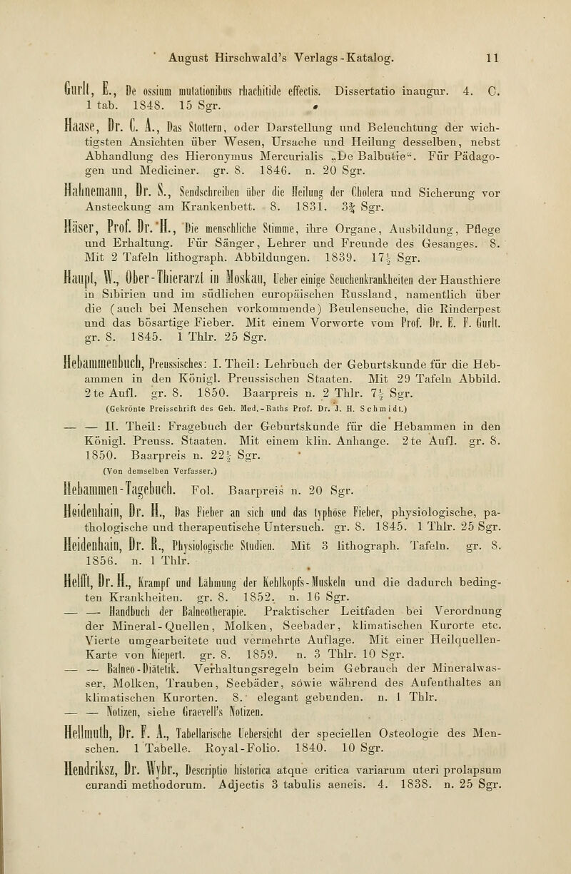 fc., De ossium mulationibiis rhachitide effectis. Dissertatio inaugur. 4. C. 1 tab. 1848. 15 Sgr. » nflilSC, Dr. (j. A., Das Stottern, oder Darstellung und Beleuchtung der wich- tigsten Ansichten über Wesen, Ursache und Heilung desselben, nebst Abhandlung des Hieronymus Mercurialis „De Balbutie. Für Pädago- gen und Mediciner. gr. 8. 1846. n. 20 Sgr. HalinCDiailll, Dr. S., Sendschreiben über die Heilung der Cholera und Sicherung vor Ansteckung am Krankenbett. 8. 1831. 3% Sgr. Käser, Prof. Dr.'Jl., Die menschliche Stimme, ihre Organe, Ausbildung, Pflege und Erhaltung. Für Sänger, Lehrer und Freunde des Gesanges. 8. Mit 2 Tafeln lithograph. Abbildungen. 1839. 17% Sgr. Haupt, W., Ober - Thierarzt m Moskau, lieber einige Seuchenkrankheiten der Hausthiere in Sibirien und im südlichen europäischen Russland, namentlich über die (auch bei Menschen vorkommende) Beulenseuche, die Rinderpest und das bösartige Fieber. Mit einem Vorworte vom Prof. Dr. E. F. Gurlt. gr. 8. 1845. 1 Thlr. 25 Sgr. Mammenhch, Preussisches: I.Theil: Lehrbuch der Geburtskunde für die Heb- ammen in den Königl. Preussischen Staaten. Mit 29 Tafeln Abbild. 2te Aufl. gr. 8. 1850. Baarpreis n. 2 Thlr. 7| Sgr. (Gekrönte Preisschrift des Geh. Med.-Kaths Prof. Dr. i. H. Schmidt.) — — IL Theil: Fragebuch der Geburtskunde für die Hebammen in den Königl. Preuss. Staaten. Mit einem klin. Anhange. 2te Aufl. gr. 8. 1850. Baarpreis n. 22| Sgr. (Von demselben Verfasser.) Hebammen-Tagebuch. Fol. Baarpreis n. 20 Sgr. HGldeuhail], Dr. H., Das Fieber an sich und das typhöse Fieber, physiologische, pa- thologische und therapeutische Untersuch, gr. 8. 1845. 1 Thlr. 25 Sgr. Heidenhain, Dr. R., Physiologische Studien. Mit 3 lithograph. Tafeln, gr. 8. 1856. n. 1 Thlr. Helot, Dr. H., Krampf und Lähmung der Kehlkopfs-Muskeln und die dadurch beding- ten Krankheiten, gr. 8. 1852. n. 16 Sgr. — — Handbuch der Balneotherapie. Praktischer Leitfaden bei Verordnung der Mineral-Quellen, Molken, Seebader, klimatischen Kurorte etc. Vierte umgearbeitete uud vermehrte Auflage. Mit einer Heilcpuellen- Karte von Kiepert, gr. 8. 1859. n. 3 Thlr. 10 Sgr. — — Balneo-Diätetik. Verhaltungsregeln beim Gebrauch der Mineralwas- ser, Molken, Trauben, Seebäder, sowie während des Aufenthaltes an klimatischen Kurorten. 8.' elegant gebunden, n. 1 Thlr. — — Notizen, siehe Grae?eII's Notizen. Hellmuth, Dr. F. A., Tabellarische l'ebersichl der speciellen Osteologie des Men- schen. 1 Tabelle. Royal-Folio. 1840. 10 Sgr. HendriKSZ, Dr. Wybr., Descriptio hislorica atque critica variarum uteri prolapsuni curandi methodorum. Adjectis 3 tabulis aeneis. 4. 1838. n. 25 Sgr.