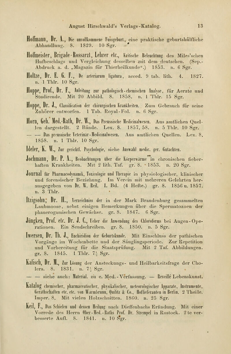 Hoffniann, Dr. A., Die unvollkommene Fussgeburt, eine praktische geburtshülfliche Abhandlung. 8. 1829. 10 Sgr. * Hoffmeister, Brigade-Rossarzt, Lehrer etc., Kritische Beleuchtung des Mües'schen Hufbeschlags und Vergleichung desselben mit dem deutschen. (Sep.- Abdruck a. d. „Magazin für Thierheilkunde.) 1853. n. 6 Sgr. Höltze, Dr. E. G. F., De arleriarum ligatura, acced. 9 tab. lith. 4. 1827. n. 1 Thlr. 10 Sgr. Hoppe, Prof., Dr. F., Anleitung zur pathologisch - chemischen Analyse, für Aerzte und Studirende. Mit 20 Abbild. 8. 1858. n. 1 'Thlr. 15 Sgr. Hoppe, Dr. J., Classification der chirurgischen Krankheiten. Zum Gebrauch für seine Zuhörer entworfen. 1 Tab. Royal-Fol. n. 6 Sgr. Horn, Geh. Med.-Ralll, Dr. W., Das Preussische Medicinalwesen. Aus amtlichen Quel- len dargestellt, 2 Bände. Lex. 8. 1857, 58. n. 5 Thlr. 10 Sgr. — — Das preussische Veterinär-Medicinalwesen. Aus amtlichen Quellen. Lex. 8. 1858. n. 1 Thlr. 10 Sgr. Ideler, K. W., Zur gerichtl. Psychologie, siehe Auswahl medic. ger. Gutachten. Jochfliann, Dr. P. L, Beobachtungen üher die Körperwärme in chronischen fieber- haften Krankheiten. Mit 2 lith. Taf. gr.' 8. • 1853. n. 20 Sgr. Journal für Pharmacodynamik, Toxicologie und Therapie in physiologischer, klinischer und forensischer Beziehung. Im Verein mit mehreren Gelehrten her- ausgegeben von Dr. W. Reit. I. Bd. (4 Hefte.) gr. 8. 1856 u. 1857. n. 3 Thlr. IlZl^Sohll ~ Dr. H., Yerzeichniss der in der Mark Brandenburg gesammelten Laubmoose, nebst einigen Bemerkungen über die Spermatozoen der phanerogamischen Gewächse, gr. 8. 1847. 6 Sgr. Jüngkeil, Prof. etc. Dr. J. C, Heber die Anwendung des Chloroforms bei Augen-Ope- rationen. Ein Sendschreiben, gr. 8. 1850. n. 5 Sgr. Iwersen, Dr. TIl. J., Enchiridion der Geburtskunde. Mit Einschluss der pathischen Vorgänge im Wochenbette und der Säuglingsperiode. Zur Repetition und Vorbereitung für die Staatsprüfung. Mit 2 Taf. Abbildungen, gr. 8. 1845. 1 Thlr. 1\ Sgr. KallSCD, Dr. lll., Zur Lösung der Ansteckungs- und Heilbarkeitsfrage der Cho- lera. 8. 1831. n. 7| Sgr. — — siehe auch: Material, zu e. Med.-Verfassung. — Reveille Lebenskunst. Katalog chemischer, pharmaceutischer, physikalischer, meteorologischer Apparate, Instrumente, Geräthschaften etc. etc. von Warmbrunn, Quilitz k Co., Hoflieferanten in Berlin. 2 Theile. Imper. 8. Mit vielen Holzschnitten. 1860. n. 25 Sgr. Keil, f., Das Schielen und dessen Heilung nach Dieffenbachs Erfindung. Mit einer Vorrede des Herrn Ober-Med.-liaths Prof. Dr. Slrempel in Rostock. 2 te ver- besserte Aufl. 8. 1841. n. 10 S*gr.